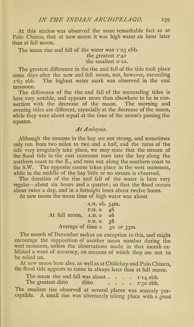 At this station was observed the same remarkable fact as at Pulo Chinco, that at new moon it was high water an hour later than at full moon. The mean rise and fall of the water was i'25 ebb. the greatest 2’42 the smallest o’10. The greatest difference in the rise and fall of the tide took place some days after the new and full moon, not, however, exceeding 2-63 ebb. The highest water mark was observed in the east monsoon. The difference of the rise and fall of the succeeding tides is here very notable, and appears more than elsewhere to be in con- nection with the decrease of the moon. The morning and evening tides are different, especially at the decrease of the moon, while they were about equal at the time of the moon’s passing the equator. At A/nboyna. Although the streams in the bay are not strong, and sometimes only run from two miles to two and a half, and the turns of the tide very irregularly take place, we may state that the stream of the flood tide in the east monsoon runs into the bay along the northern coast to the E., and runs out along the southern coast to the S.W. The opposite course takes place in the west monsoon, while in the middle of the bay little or no stream is observed. The duration of the rise and fall of the water is here very regular—about six hours and a quarter; so that the flood occurs about twice a day, and in a fortnight loses about twelve hours. At new moon the mean time of high water was about At full moon, A.M. oh. p.m. o a.m. o P.M. O Average of time o 34m. 46 06 38 30 or 33m. The month of December makes an exception to this, and might encourage the supposition of another mean number during the west monsoon, unless the observations made in that month ex- hibited a want of accuracy, on account of which they are not to be relied on. At new moon here also, as well as at Chilichap and Pulo Chinco, the flood tide appears to come in always later than at full moon. The mean rise and fall was about . . . . i'14 ebb. The greatest ditto ditto .... 2-50 ebb. The smallest rise observed at several places was scarcely per- ceptible. A small rise was alternately taking place with a great