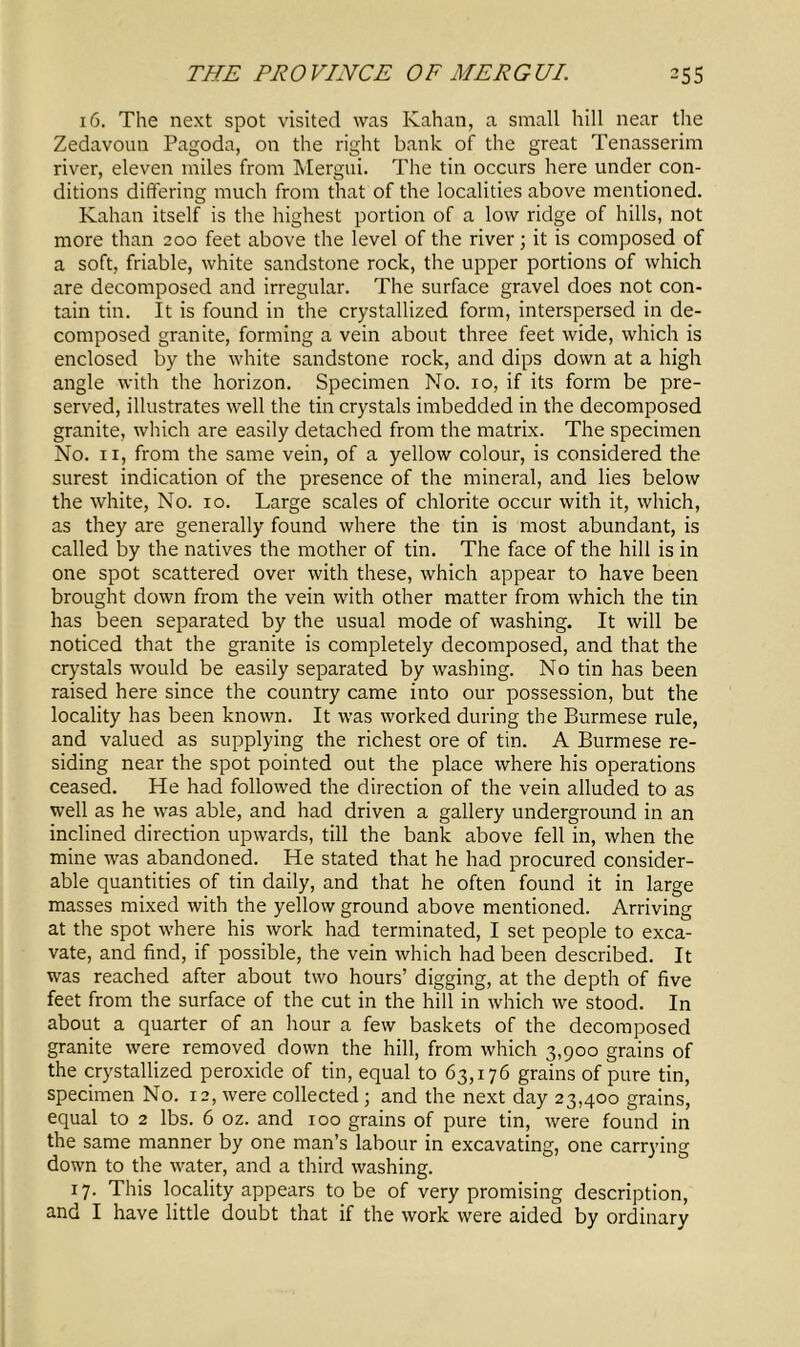 16. The next spot visited was Kahan, a small hill near the Zedavoun Pagoda, on the right bank of the great Tenasserim river, eleven miles from Mergui. The tin occurs here under con- ditions differing much from that of the localities above mentioned. Kahan itself is the highest portion of a low ridge of hills, not more than 200 feet above the level of the river; it is composed of a soft, friable, white sandstone rock, the upper portions of which are decomposed and irregular. The surface gravel does not con- tain tin. It is found in the crystallized form, interspersed in de- composed granite, forming a vein about three feet wide, which is enclosed by the white sandstone rock, and dips down at a high angle with the horizon. Specimen No. 10, if its form be pre- served, illustrates well the tin crystals imbedded in the decomposed granite, which are easily detached from the matrix. The specimen No. 11, from the same vein, of a yellow colour, is considered the surest indication of the presence of the mineral, and lies below the white, No. 10. Large scales of chlorite occur with it, which, as they are generally found where the tin is most abundant, is called by the natives the mother of tin. The face of the hill is in one spot scattered over with these, which appear to have been brought down from the vein with other matter from which the tin has been separated by the usual mode of washing. It will be noticed that the granite is completely decomposed, and that the crystals would be easily separated by washing. No tin has been raised here since the country came into our possession, but the locality has been known. It was worked during the Burmese rule, and valued as supplying the richest ore of tin. A Burmese re- siding near the spot pointed out the place where his operations ceased. He had followed the direction of the vein alluded to as well as he was able, and had driven a gallery underground in an inclined direction upwards, till the bank above fell in, when the mine was abandoned. He stated that he had procured consider- able quantities of tin daily, and that he often found it in large masses mixed with the yellow ground above mentioned. Arriving at the spot where his work had terminated, I set people to exca- vate, and find, if possible, the vein which had been described. It was reached after about two hours’ digging, at the depth of five feet from the surface of the cut in the hill in which we stood. In about a quarter of an hour a few baskets of the decomposed granite were removed down the hill, from which 3,900 grains of the crystallized peroxide of tin, equal to 63,176 grains of pure tin, specimen No. 12, were collected; and the next day 23,400 grains, equal to 2 lbs. 6 oz. and 100 grains of pure tin, were found in the same manner by one man’s labour in excavating, one carrying down to the water, and a third washing. 17. This locality appears to be of very promising description, and I have little doubt that if the work were aided by ordinary