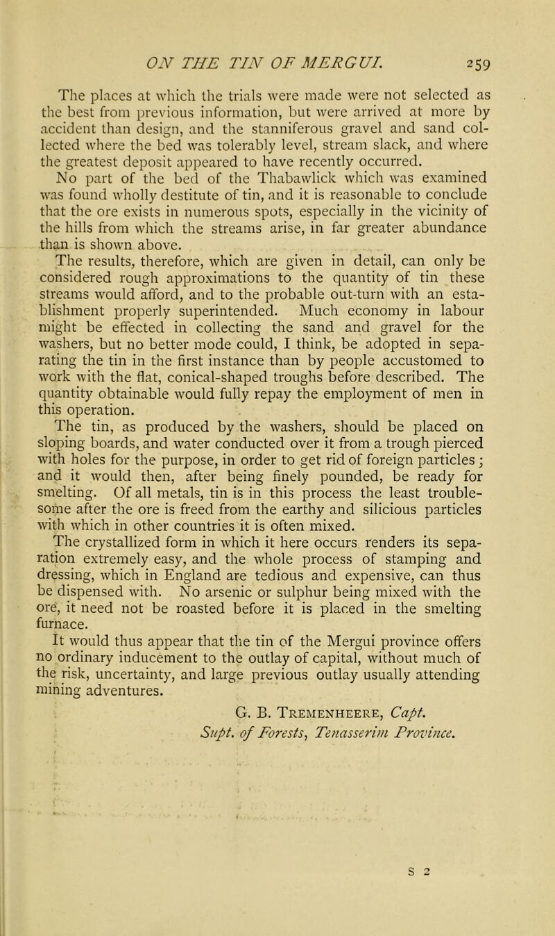 The places at which the trials were made were not selected as the best from previous information, but were arrived at more by accident than design, and the stanniferous gravel and sand col- lected where the bed was tolerably level, stream slack, and where the greatest deposit appeared to have recently occurred. No part of the bed of the Thabawlick which was examined was found wholly destitute of tin, and it is reasonable to conclude that the ore exists in numerous spots, especially in the vicinity of the hills from which the streams arise, in far greater abundance than is shown above. The results, therefore, which are given in detail, can only be considered rough approximations to the quantity of tin these streams would afford, and to the probable out-turn with an esta- blishment properly superintended. Much economy in labour might be effected in collecting the sand and gravel for the washers, but no better mode could, I think, be adopted in sepa- rating the tin in the first instance than by people accustomed to work with the flat, conical-shaped troughs before described. The quantity obtainable would fully repay the employment of men in this operation. The tin, as produced by the washers, should be placed on sloping boards, and water conducted over it from a trough pierced with holes for the purpose, in order to get rid of foreign particles; and it would then, after being finely pounded, be ready for smelting. Of all metals, tin is in this process the least trouble- some after the ore is freed from the earthy and silicious particles with which in other countries it is often mixed. The crystallized form in which it here occurs renders its sepa- ration extremely easy, and the whole process of stamping and dressing, which in England are tedious and expensive, can thus be dispensed with. No arsenic or sulphur being mixed with the ore, it need not be roasted before it is placed in the smelting furnace. It would thus appear that the tin of the Mergui province offers no ordinary inducement to the outlay of capital, without much of the risk, uncertainty, and large previous outlay usually attending mining adventures. G. B. Tremenheere, Capt. Si/pt. of Forests, Tenasserim Province. s 2