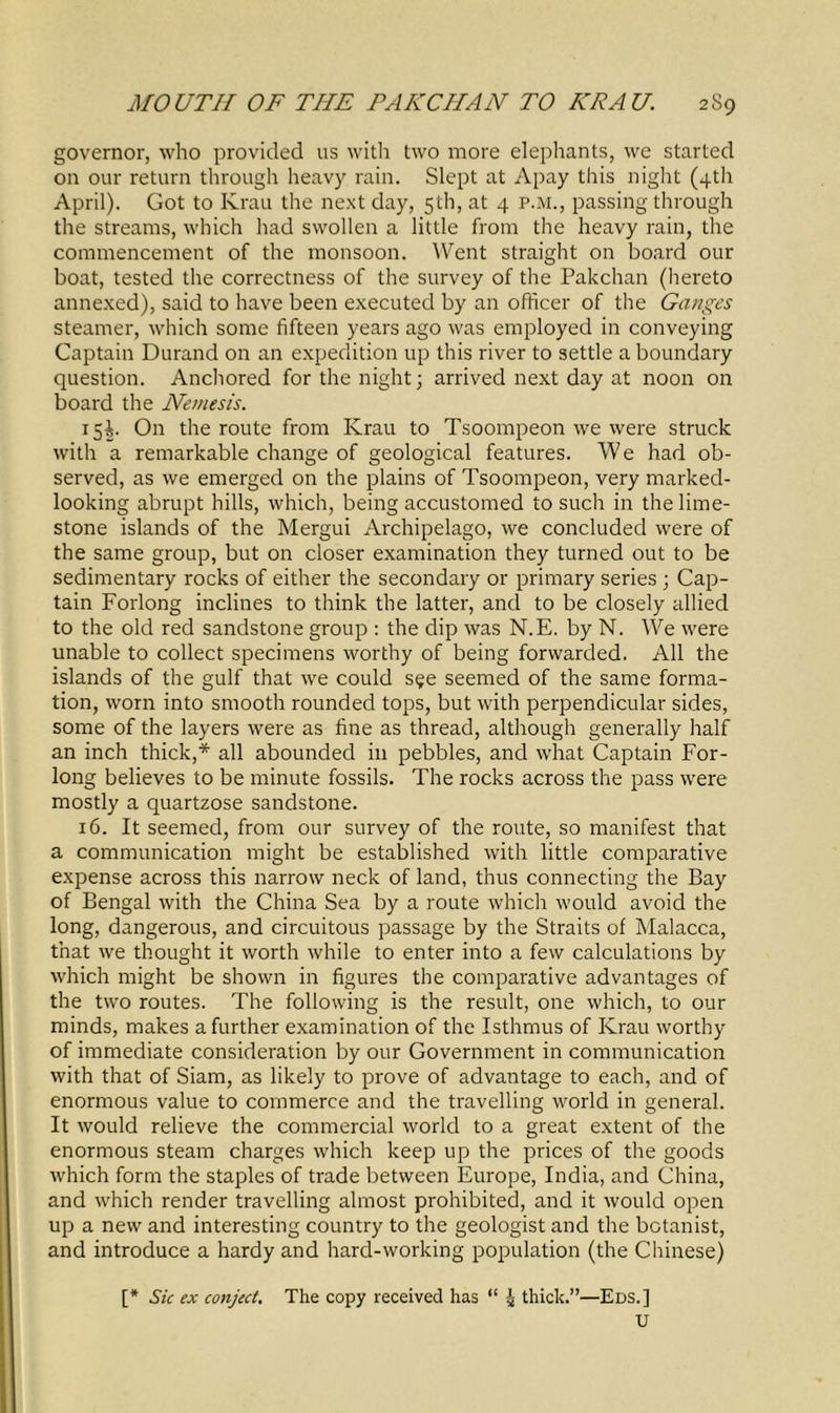 governor, who provided us with two more elephants, we started on our return through heavy rain. Slept at Apay this night (4th April). Got to Krau the next day, 5th, at 4 p.m., passing through the streams, which had swollen a little from the heavy rain, the commencement of the monsoon. Went straight on board our boat, tested the correctness of the survey of the Pakchan (hereto annexed), said to have been executed by an officer of the Ganges steamer, which some fifteen years ago was employed in conveying Captain Durand on an expedition up this river to settle a boundary question. Anchored for the night; arrived next day at noon on board the Nemesis. 15^. On the route from Krau to Tsoompeon we were struck with a remarkable change of geological features. We had ob- served, as we emerged on the plains of Tsoompeon, very marked- looking abrupt hills, which, being accustomed to such in the lime- stone islands of the Mergui Archipelago, we concluded were of the same group, but on closer examination they turned out to be sedimentary rocks of either the secondary or primary series ; Cap- tain Forlong inclines to think the latter, and to be closely allied to the old red sandstone group : the dip was N.E. by N. We were unable to collect specimens worthy of being forwarded. All the islands of the gulf that we could s^e seemed of the same forma- tion, worn into smooth rounded tops, but with perpendicular sides, some of the layers were as fine as thread, although generally half an inch thick,* all abounded in pebbles, and what Captain For- long believes to be minute fossils. The rocks across the pass were mostly a quartzose sandstone. 16. It seemed, from our survey of the route, so manifest that a communication might be established with little comparative expense across this narrow neck of land, thus connecting the Bay of Bengal with the China Sea by a route which would avoid the long, dangerous, and circuitous passage by the Straits of Malacca, that we thought it worth while to enter into a few calculations by which might be shown in figures the comparative advantages of the two routes. The following is the result, one which, to our minds, makes a further examination of the Isthmus of Krau worthy of immediate consideration by our Government in communication with that of Siam, as likely to prove of advantage to each, and of enormous value to commerce and the travelling world in general. It would relieve the commercial world to a great extent of the enormous steam charges which keep up the prices of the goods which form the staples of trade between Europe, India, and China, and which render travelling almost prohibited, and it would open up a new and interesting country to the geologist and the botanist, and introduce a hardy and hard-working population (the Chinese) [* Sic ex conject. The copy received has “ i thick.”—Eds.] U