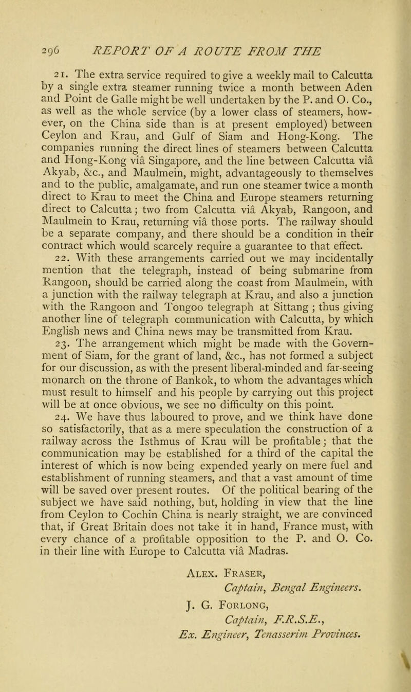 21. The extra service required to give a weekly mail to Calcutta by a single extra steamer running twice a month between Aden and Point de Galle might be well undertaken by the P. and 0. Co., as well as the whole service (by a lower class of steamers, how- ever, on the China side than is at present employed) between Ceylon and Krau, and Gulf of Siam and Hong-Kong. The companies running the direct lines of steamers between Calcutta and Hong-Kong via Singapore, and the line between Calcutta via Akyab, &c., and Maulmein, might, advantageously to themselves and to the public, amalgamate, and run one steamer twice a month direct to Krau to meet the China and Europe steamers returning direct to Calcutta; two from Calcutta via Akyab, Rangoon, and Maulmein to Krau, returning via those ports. The railway should be a separate company, and there should be a condition in their contract which would scarcely require a guarantee to that effect. 22. With these arrangements carried out we may incidentally mention that the telegraph, instead of being submarine from Rangoon, should be carried along the coast from Maulmein, with a junction with the railway telegraph at Krau, and also a junction with the Rangoon and Tongoo telegraph at Sittang ; thus giving another line of telegraph communication with Calcutta, by which English news and China news may be transmitted from Krau. 23. The arrangement which might be made with the Govern- ment of Siam, for the grant of land, &c., has not formed a subject for our discussion, as with the present liberal-minded and far-seeing monarch 011 the throne of Bankok, to whom the advantages which must result to himself and his people by carrying out this project will be at once obvious, we see no difficulty on this point. 24. We have thus laboured to prove, and we think have done so satisfactorily, that as a mere speculation the construction of a railway across the Isthmus of Krau will be profitable; that the communication may be established for a third of the capital the interest of which is now being expended yearly on mere fuel and establishment of running steamers, and that a vast amount of time will be saved over present routes. Of the political bearing of the subject we have said nothing, but, holding in view that the line from Ceylon to Cochin China is nearly straight, we are convinced that, if Great Britain does not take it in hand, France must, with every chance of a profitable opposition to the P. and O. Co. in their line with Europe to Calcutta via Madras. Alex. Fraser, Captain, Bengal Engineers. J. G. Forlong, Captain, E.R.S.E., Ex. Engineer, Tenasserim Provinces. \