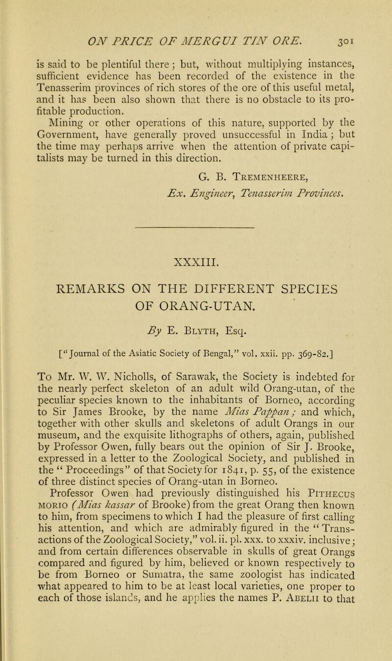 is said to be plentiful there; but, without multiplying instances, sufficient evidence has been recorded of the existence in the Tenasserim provinces of rich stores of the ore of this useful metal, and it has been also shown that there is no obstacle to its pro- fitable production. Mining or other operations of this nature, supported by the Government, have generally proved unsuccessful in India; but the time may perhaps arrive when the attention of private capi- talists may be turned in this direction. G. B. Tremenheere, Ex. Engineer, Tenasserim Provinces. XXXIII. REMARKS ON THE DIFFERENT SPECIES OF ORANG-UTAN. By E. Blyth, Esq. [“Journal of the Asiatic Society of Bengal,” vol. xxii. pp. 369-82.] To Mr. W. W. Nicholls, of Sarawak, the Society is indebted for the nearly perfect skeleton of an adult wild Orang-utan, of the peculiar species known to the inhabitants of Borneo, according to Sir James Brooke, by the name Mias Pappan; and which, together with other skulls and skeletons of adult Orangs in our museum, and the exquisite lithographs of others, again, published by Professor Owen, fully bears out the opinion of Sir J. Brooke, expressed in a letter to the Zoological Society, and published in the “ Proceedings” of that Society for 1841, p. 55, of the existence of three distinct species of Orang-utan in Borneo. Professor Owen had previously distinguished his Pithecus morio (Mias kassar of Brooke) from the great Orang then known to him, from specimens to which I had the pleasure of first calling his attention, and which are admirably figured in the “ Trans- actions of the Zoological Society,” vol. ii. pi. xxx. to xxxiv. inclusive; and from certain differences observable in skulls of great Orangs compared and figured by him, believed or known respectively to be from Borneo or Sumatra, the same zoologist has indicated what appeared to him to be at least local varieties, one proper to each of those islands, and he applies the names P. Abelii to that