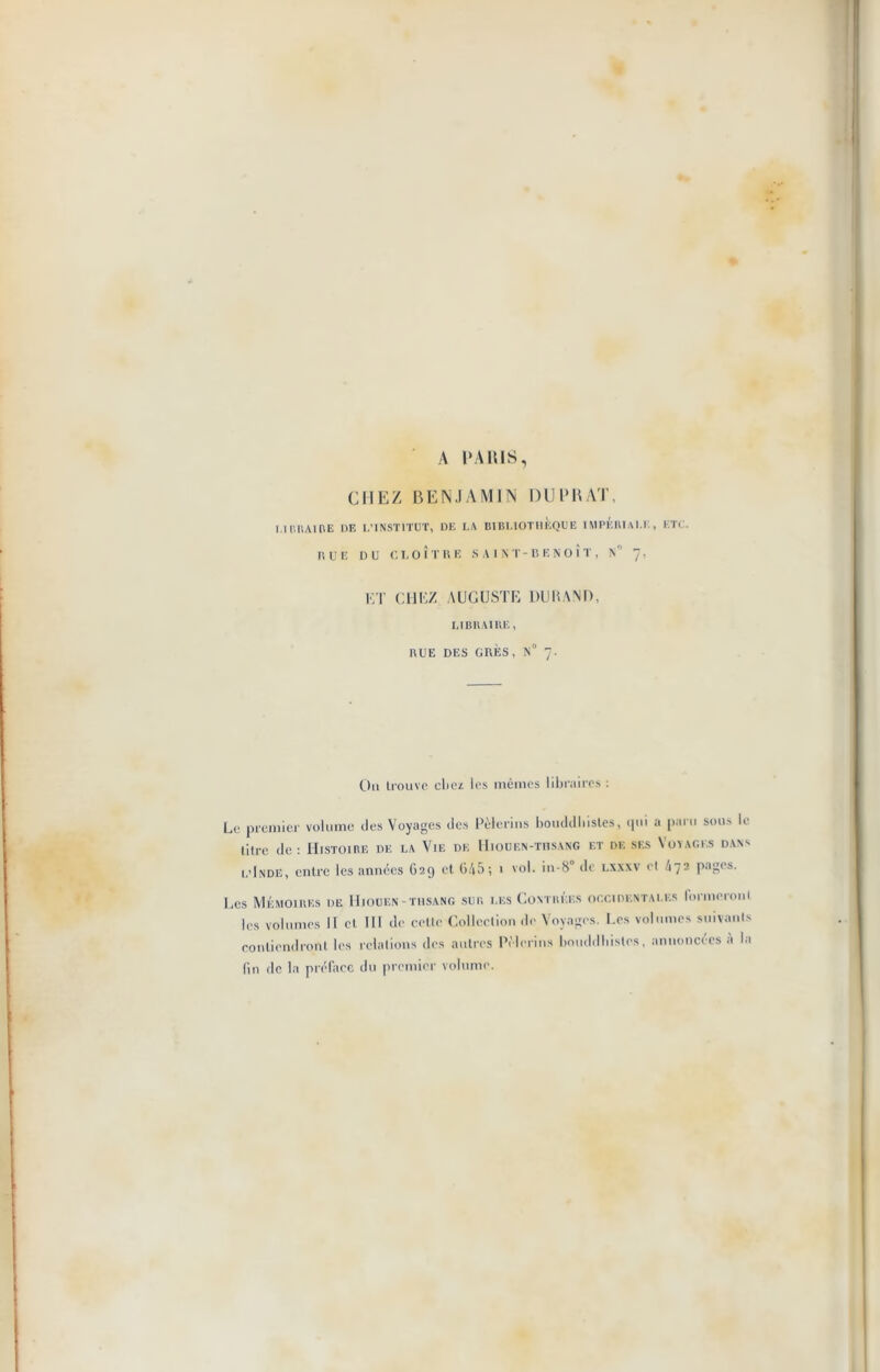 A PARIS, CHEZ BENJAMIN DU PRAT, 1.1 PRAIRE HE L’INSTITUT, DE LA BIBLIOTHÈQUE IMPÉRIALE, ETC. RUE DU CLOÎTRE SAINT-BENOÎT, !S° 7, ET CHEZ AUGUSTE DURAND, LIBRAIRE, RUE DES GRÈS, N° 7. Ou trouve chez les mêmes libraires : Le premier volume des Voyages des Pèlerins bouddhistes, qui a paru sous le titre de : Histoire de la Vie de Hiooen-thsang et de ses Voyages dans l’Inde, entre les années G29 et 645; 1 vol. in-8° de lxxxv et 472 pages. Les Mémoires de Hiooen-thsang sur les Contrées occidentales formeroni les volumes II et III de cette Collection de Voyages. Les volumes suivants contiendront les relations des autres Pèlerins bouddhistes, annoncées à la fin de la préface du premier volume.