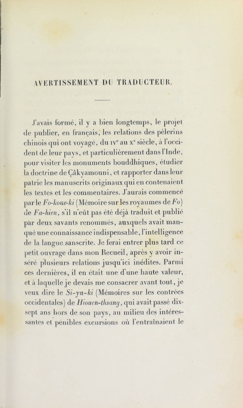 WERTISSEMENT DU TRADUCTEUR. J’avais formé, il y a bien longtemps, le projet de publier, en français, les relations des pèlerins chinois qui ont voyagé, du ive au xe siècle, à l’occi- dent de leur pays, et particulièrement dans 1 Inde, pour visiter les monuments bouddhiques, étudier la doctrine de Çâkyamoun i, et rapporter dans leur patrie les manuscrits originaux qui en contenaient les textes et les commentaires. J’aurais commencé par le Fo-koue-ki ( Mémoire sur les royaumes de Fo) de Fa-hicn, s’il n’eût pas été déjà traduit et publié par deux savants renommés, auxquels avait man- qué une connaissance indispensable, 1 intelligence de la langue sanscrite. Je ferai entrer plus tard ce petit ouvrage dans mon Recueil, après y avoir in- séré plusieurs relations jusqu’ici inédites. Parmi ces dernières, il en était une d’une haute valeur, et à laquelle je devais me consacrer avant tout, je veux dire le Si-ya-hi (Mémoires sur les contrées occidentales) de Hioucn-ihsancj, qui avait passé dix- sepl ans hors de son pays, au milieu des intéres- santes et pénibles excursions où l’entraînaient le