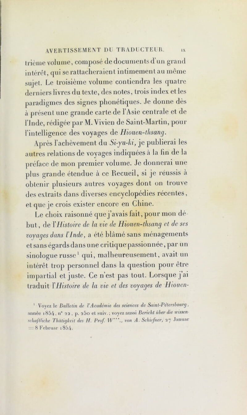 trième volume, composé de documents d’un grand intérêt, qui se rattacheraient intimement au même sujet. Le troisième volume contiendra les quatre derniers livres du texte, des notes, trois index et les paradigmes des signes phonétiques. Je donne dès à présent une grande carte de l’Asie centrale et de l’Inde, rédigée par M. Vivien de Saint-Martin, pour l’intelligence des voyages de Hiouen-thsang. Après l’achèvement du Si-yu-ki, je publierai les autres relations de voyages indiquées cà la (in de la préface de mon premier volume. Je donnerai une plus grande étendue à ce Recueil, si je réussis à obtenir plusieurs autres voyages dont on trouve des extraits dans diverses encyclopédies récentes, et que je crois exister encore en Chine. Le choix raisonné que j’avais fait, pour mon dé but, de Y Histoire de la vie de Hiouen-thsang et de ses voyages dans l’Inde, a été blâmé sans ménagements et sans égards dans une critique passionnée, par un sinologue russe1 qui, malheureusement, avait un intérêt trop personnel dans la question pour être impartial et juste. Ce n’est pas tout. Lorsque j ai traduit Y Histoire de la vie et des voyages de Hiouen- 1 Voyez le Bulletin de l'Académie des sciences de Saint-Pétersbourg, année i854, n° 32 , p. 25o el suiv.; voyez aussi Bcricht liber die wissen- schajtliche Thàtigheit des H. Prof. W ‘von A. Schujner, 27 Januar