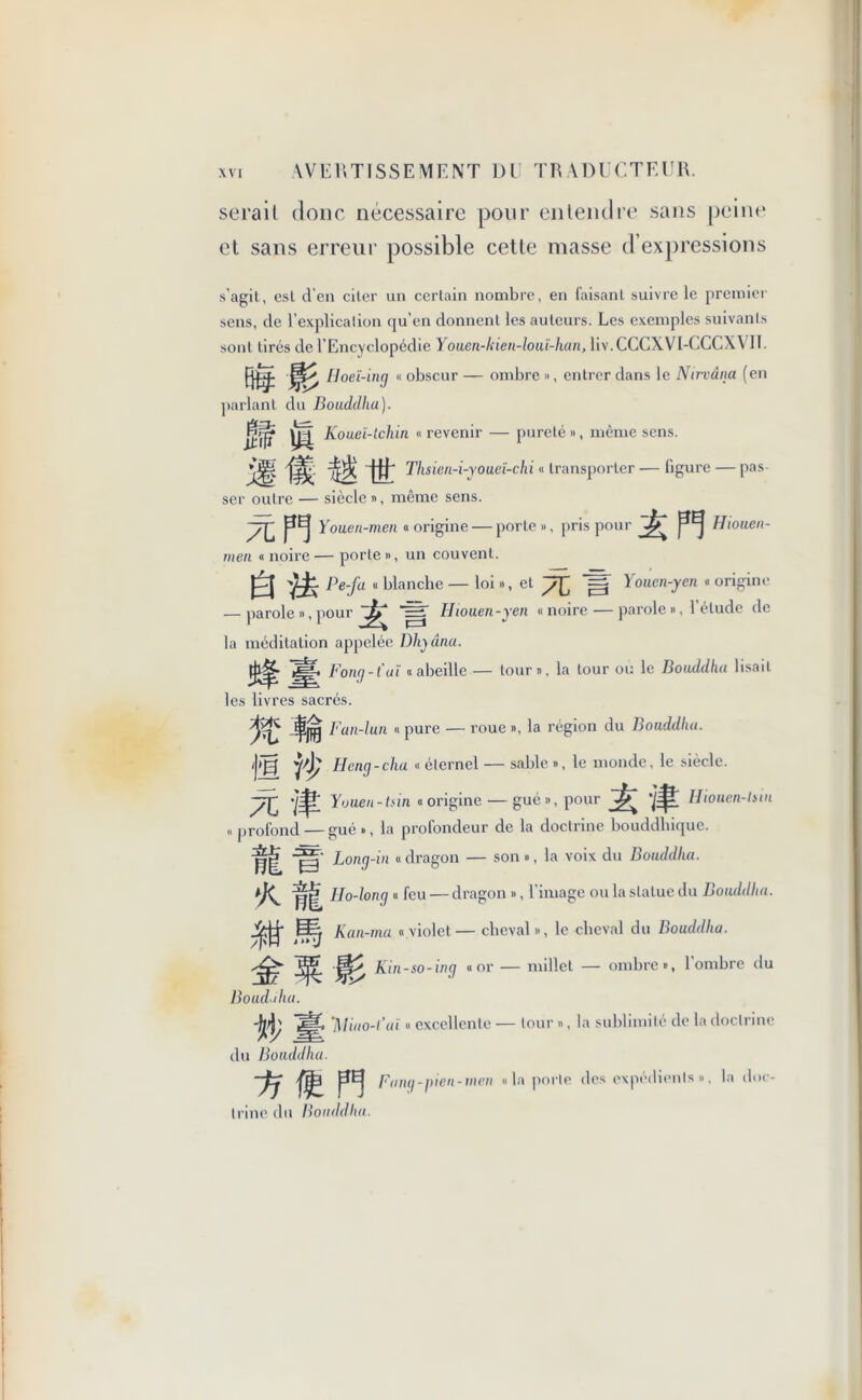 sérail donc nécessaire pour entendre sans peine et sans erreur possible cette masse d’expressions s’agil, esl d’en citer un certain nombre, en faisant suivre le premier sens, de l’explication qu’en donnent les auteurs. Les exemples suivants sont tirés de l'Encyclopédie Youen-kien-loui-han, liv.CCCXVI-CCCXVII. fi® S Hoeï-ing « obscur — ombre », entrer dans le Nirvana (en parlant du Bouddha). If ifl Koueï-tchin « revenir — pureté », même sens. IlThsien-i-youeï-chi « transporter — figure — pas- ser outre — siècle », même sens. pEj Youen-men «origine — porte», pris pour ^ Hionen- men « noire — porte », un couvent. Pe-fa « blanche — loi », et =j Youen-yen « origine — parole », pour ^ iST Hiouen-yen «noire—parole », l’étude de la méditation appelée Dlnânu. Bong -fut «abeille — tour», la tour ou le Bouddha lisait les livres sacrés. % m Fan-lun « pure — roue », la région du Bouddha. g Hcng-cha « éternel — sable », le monde, le siècle. TC ■/£ Youen-tnn « origine — gué », pour Â Hiouen-lsin «profond — gué», la profondeur de la doctrine bouddhique. Long-in « dragon — son », la voix du Bouddha. fi Ilo-long « feu — dragon », l’image ou la statue du Bouddha. r Kan-ma «violet— cheval», le cheval du Bouddha. |f|> Kin-so-ing «or — millet — ombre», l’ombre du * 4?3 Bouddha. 'Miao-l'aï « excellente — tour », la sublimité de la doctrine du Bouddha. pEj Bung-pien-men « la porte des expédients », la doc- trine du Bouddha.