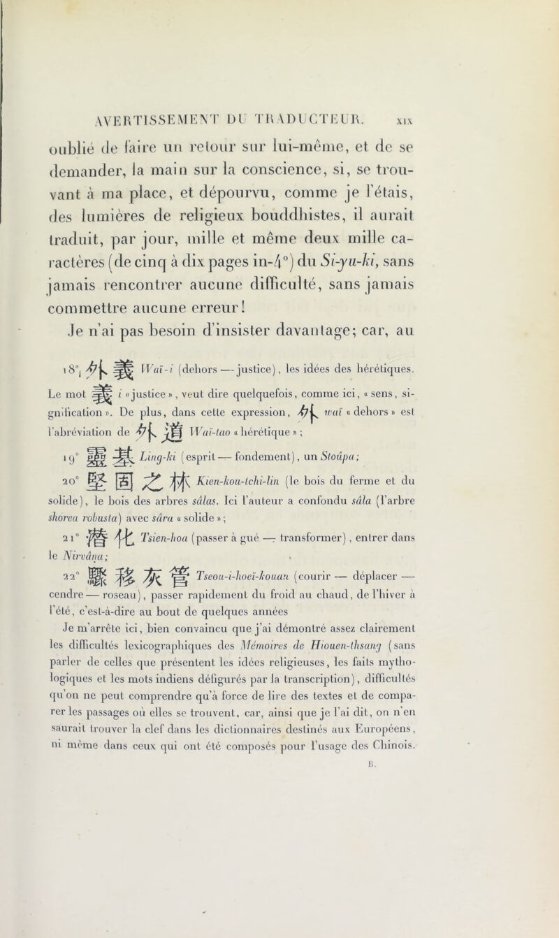 oublié de faire un retour sur lui-même, et de se demander, la main sur la conscience, si, se trou- vant à ma place, et dépourvu, comme je l’étais, des lumières de religieux bouddhistes, il aurait traduit, par jour, mille et même deux: mille ca- ractères (de cinq à dix pages in-4°j du Si-yu-h, sans jamais rencontrer aucune difficulté, sans jamais commettre aucune erreur! Je n’ai pas besoin d’insister davantage; car, au .8° ^ il »' aï-i (dehors—justice), les idées des hérétiques. Le mot i «justice », veut dire quelquefois, comme ici, « sens, si- gnification ». De plus, dans cette expression, u'uï « dehors » esl l’abréviation de Waï-tao « hérétique » ; 1 q° pJh? Ling-ki (esprit—fondement), unStoâpa; 20° mm zm Kien-kou-lchi-lin (le bois du ferme el du solide), le bois des arbres sdlas. Ici l’auteur a confondu sala (l’arbre shorea robusla) avec sdra u solide » ; 2 i° Tsien-hoa (passer à gué —~ transformer), entrer dans le Nir vana; 2 2° Tseou-i-hoeï-kouan (courir — déplacer — cendre — roseau), passer rapidement du froid au chaud, de l’hiver à l’été, c’est-à-dire au bout de quelques années Je m’arrête ici, bien convaincu que j’ai démontré assez clairement les difficultés lexicographiques des Mémoires de Hiouen-thsang (sans parler de celles que présentent les idées religieuses, les faits mytho- logiques et les mots indiens défigurés par la transcription), difficultés qu’on ne peut comprendre qu’à force de lire des textes el de compa- rer les passages où elles se trouvent, car, ainsi que je l’ai dit, on n’en saurait trouver la clef dans les dictionnaires destinés aux Européens, ni même dans ceux qui ont été composés pour l’usage des Chinois. 13.