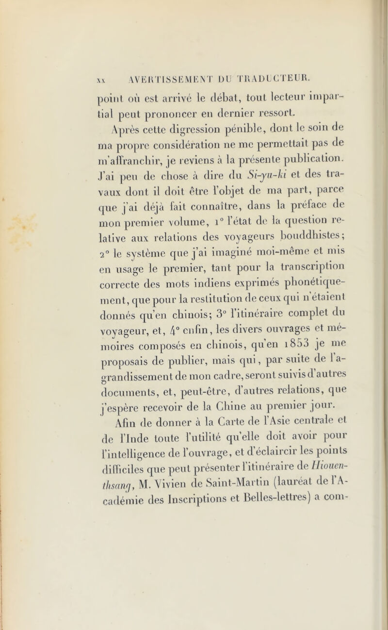 \VE HT I SSE ME N T DU TRADUCTEUR. point où est arrivé le débat, tout lecteur impar- tial peut prononcer en dernier ressort. Après cette digression pénible, dont le soin de ma propre considération ne me permettait pas de m'affranchir, je reviens à la présente publication, j’ai peu de chose à dire du Si-yu-ki et des tra- vaux dont il doit être l’objet de ma part, parce que j ai déjà lait connaître, dans la prélace de mon premier volume, i° 1 état de la question re- lative aux relations des voyageurs bouddhistes; 2° le système que j’ai imaginé moi-même et mis en usage le premier, tant pour la transcription correcte des mots indiens exprimés phonétique- ment, que pour la restitution de ceux qui n étaient donnés qu’en chinois; 3° 1 itinéraire complet du vovageur, et, 4° enfin, les divers ouvrages et mé- moires composés en chinois, quen 1800 je me proposais de publier, mais qui, par suite de 1 a- grandissement de mon cadre, seront suivis d autres documents, et, peut-être, d autres relations, que j’espère recevoir de la Chine au premier jour. Afin de donner à la Carte de 1 Asie centrale et de l’Inde toute l’utilité quelle doit avoir pour l’intelligence de l’ouvrage, et d’éclaircir les points difficiles que peut présenter l’itinéraire de Hioncn- thsanrj, M. Vivien de Saint-Martin (lauréat de l’A- cadémie des Inscriptions et Belles-lettres) a coin-