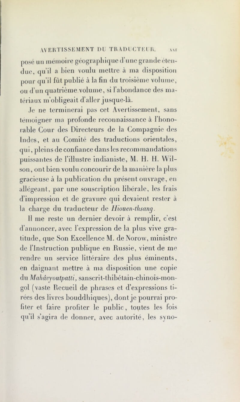 posé un mémoire géographique d’une grande éten- due, qu’il a bien voulu mettre à ma disposition pour qu’il fût publié à la fin du troisième volume, ou d’un quatrième volume, si l’abondance des ma- tériaux m’obligeait d’aller jusque-là. Je ne terminerai pas cet Avertissement, sans témoigner ma profonde reconnaissance à l’hono- rable Cour des Directeurs de la Compagnie des Indes, et au Comité des traductions orientales, qui, pleins de confiance dans les recommandations puissantes de l’illustre indianiste, M. H. H. Wil- son, ont bien voulu concourir de la manière la plus gracieuse à la publication du présent ouvrage, en allégeant, par une souscription libérale, les frais d’impression et de gravure qui devaient rester à la charge du traducteur de Hiouen-thsang. Il me reste un dernier devoir à remplir, c’est d’annoncer, avec l’expression de la plus vive gra- titude, que Son Excellence M. deNorow, ministre de l’Instruction publique en Russie, vient de me rendre un service littéraire des plus éminents, en daignant mettre à ma disposition une copie du Mahâvyoutpatti, sanscrit-thibétain-chinois-mon- gol (vaste Recueil de phrases et d’expressions ti- rées des livres bouddhiques), dont je pourrai pro- fiter et faire profiter le public, toutes les fois qu’il s’agira de donner, avec autorité, les syno-