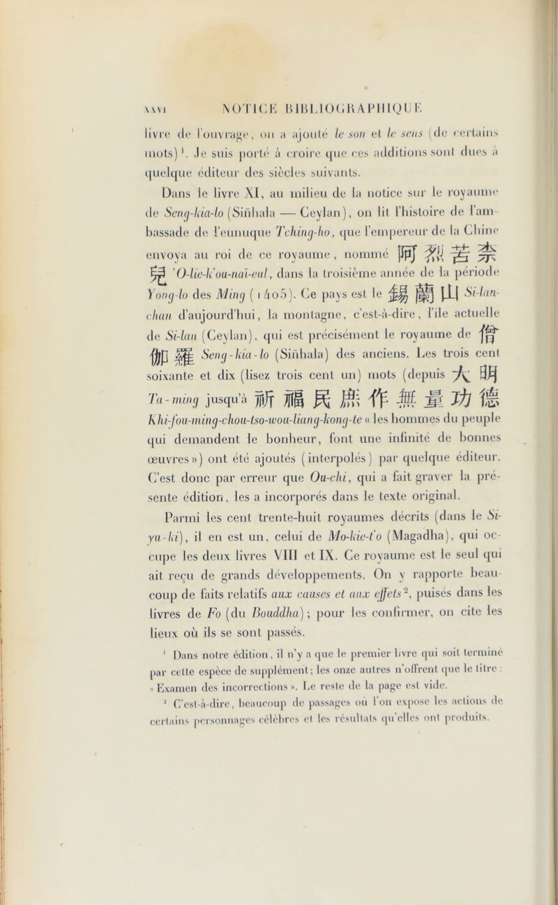 livre de I ouvrage, on a ajouté le son et le sens (de certains mots)1. Je suis porté a croire que ces additions sont dues a quelque éditeur des siècles suivants. Dans le livre XI, au milieu de la notice sur le royaume de Seng-laa-lo (Smhala — Ceylan), on lil l’histoire de l am bassade de l’eunuque Tching-ho, que l’empereur de la Chine envoya au roi de ce royaume , nommé jïpj yxÿ ^ ' O-liek’ou-nai-eul, dans la troisième année de la période Yong-lo des Ming ( i Ao5 ). Ce pays est *e flfj i-U ^h^tn chan d’aujourd’hui, la montagne, c’est-à-dire, l’ile actuelle de Si-hui (Ceylan), qui est précisément le royaume de fj/P $fl Seng-kia-lo (Sinhala) des anciens. Les trois cent soixante et dix (lisez trois cent un) mots (depuis ^ Ta-ming jusqu’à fijf f§ jffj ff- M jj Jjj Khi-fou-ming-cliou-tso-wou-liang-kong-te « les hommes du peuple qui demandent le bonheur, font une infinité de bonnes œuvres») ont été ajoutés (interpolés) par quelque éditeur. C’est donc par erreur que Ou-clii, qui a fait graver la pré- sente édition, les a incorporés dans le texte original. Parmi les cent trente-huit royaumes décrits (dans le Si- yu-ki), il en est un, celui de Mo-kie-t'o (Magadha), qui oc- cupe les deux livres VIII et IX. Ce royaume est le seul qui ait reçu de grands développements. On y rapporte beau coup de faits relatifs aux causes et aux effets2, puisés dans les livres de Fo (du Bouddha); pour les confirmer, on cite les lieux où ils se sont passés. ' Dans notre édition, il n'y a que le premier livre qui soit terminé par cette espèce de supplément; les onze autres n’oflYent epic le litre « Examen des incorrections ». Le reste de la page est vide. 1 C’est-à-dire, beaucoup de passages ou Ion expose les actions de certains personnages célèbres et les résultats qu’elles mil produits.