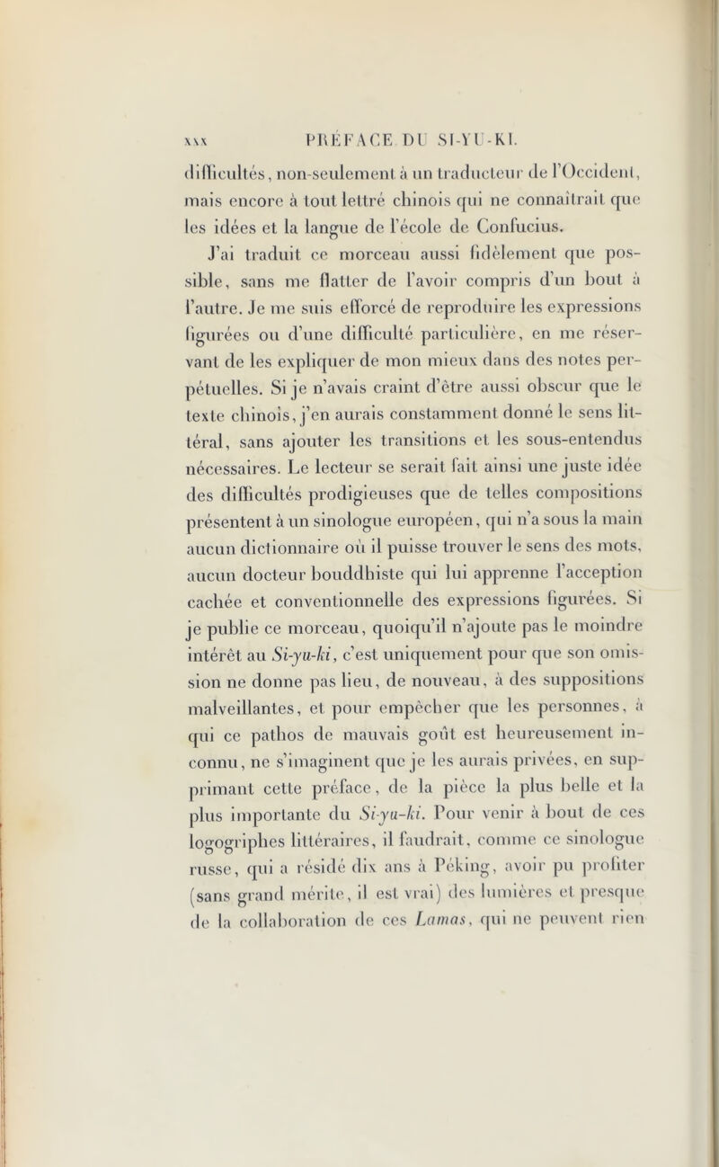 difficultés, non-seulemenl. à un traducteur de rOccidenl, mais encore à tout lettré chinois qui ne connaîtrait que les idées et la langue de l’école de Confucius. J’ai traduit ce morceau aussi fidèlement que pos- sible, sans me flatter de l’avoir compris d’un bout à l’autre. Je me suis efforcé de reproduire les expressions figurées ou d’une difficulté particulière, en me réser- vant de les expliquer de mon mieux dans des notes per- pétuelles. Si je n’avais craint d’ètre aussi obscur que le texte chinois, j’en aurais constamment donné le sens lit- téral, sans ajouter les transitions et les sous-entendus nécessaires. Le lecteur se serait fait ainsi une juste idée des difficultés prodigieuses que de telles compositions présentent à un sinologue européen, qui n’a sous la main aucun dictionnaire où il puisse trouver le sens des mots, aucun docteur bouddhiste qui lui apprenne l’acception cachée et conventionnelle des expressions figurées. Si je publie ce morceau, quoiqu’il n’ajoute pas le moindre intérêt au Si-yu-ki, c’est uniquement pour que son omis- sion ne donne pas lieu, de nouveau, à des suppositions malveillantes, et pour empêcher que les personnes, à qui ce pathos de mauvais goût est heureusement in- connu, ne s’imaginent que je les aurais privées, en sup- primant cette préface, de la pièce la plus belle et la plus importante du Si-yu-ki. Pour venir à bout de ces logogriphcs littéraires, il faudrait, comme ce sinologue russe, qui a résidé dix ans à Péking, avoir pu proliter (sans grand mérite, il est vrai) des lumières et presque de la collaboration de ces Lamas, qui ne peuvent rien