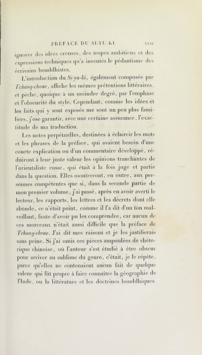 igno O ,er des idées creuses, des tropes ambitieux et des expressions techniques qu’a inventés le pédantisme des écrivains bouddhistes. L’introduction du Si-yu-lci, également composée par Tchang-choue, affiche les mêmes prétentions littéraires, et pèche, quoique à un moindre degré, par l’emphase ci l’obscurité du style. Cependant, comme les idées et les faits qui y sont exposés me sont un peu plus fami- liers, j’ose garantir, avec une certaine assurance, l’exac- titude de ma traduction. Les notes perpétuelles, destinées à éclaircir les mots et les phrases de la préface, qui avaient besoin d’une courte explication ou d’un commentaire développé, ré- duiront à leur juste valeur les opinions tranchantes de l’orientaliste russe, qui était à la fois juge et partie dans la question. Elles montreront , en outre, aux per- sonnes compétentes que si, dans la seconde partie de mon premier volume, j’ai passé, après en avoir averti le lecteur, les rapports, les lettres et les décrets dont elle abonde, ce n’était point, comme il l’a dit d’un ton mal- veillant, faute d’avoir pu les comprendre, car aucun de ces morceaux n’était aussi difficile que la préface de Tchang-choue. J’ai dit mes raisons et je les justifierais sans peine. Si j’ai omis ces pièces ampoulées de rhéto- rique chinoise, où l’auteur s’est étudié à être obscur pour arriver au sublime du genre, c’était, je le répète, parce qu’elles ne contenaient aucun fait de quelque valeur qui fût propre à faire connaître la géogra Ph ie de l’Inde, ou la littérature et les doctrines bouddhiques.