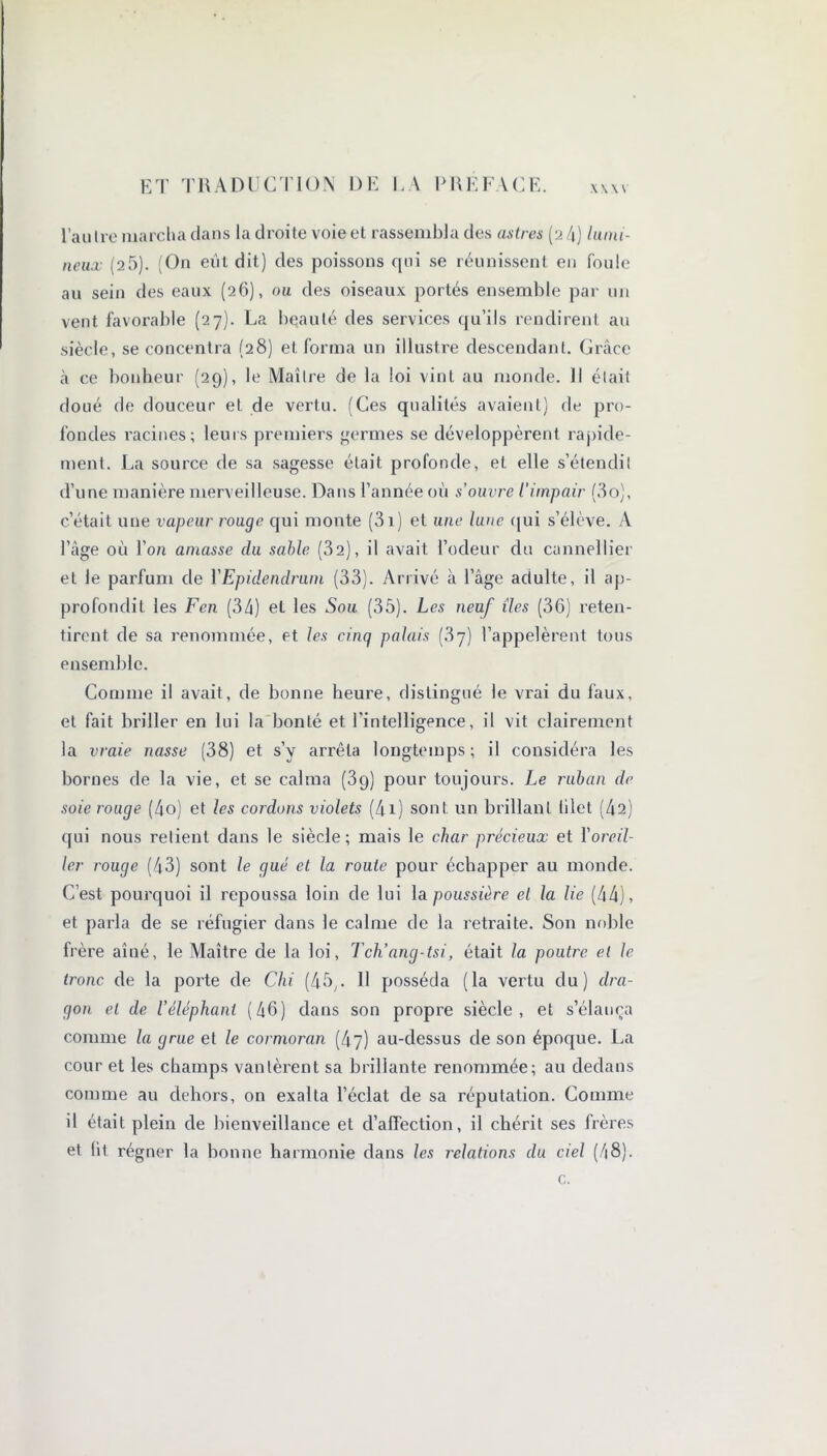 l’aulre marcha dans la droite voie et rassembla des astres (2 4) lumi- neux (25). (On eut dit) des poissons qui se réunissent en foule au sein des eaux (26), ou des oiseaux portés ensemble par un vent favorable (27). La beauté des services qu’ils rendirent au siècle, se concentra (28) et forma un illustre descendant. Grâce à ce bonheur (29), le Maître de la loi vint au monde. Il était doué de douceur et de vertu. (Ces qualités avaient) de pro- fondes racines; leurs premiers germes se développèrent rapide- ment. La source de sa sagesse était profonde, eL elle s’étendit d’une manière merveilleuse. Dans l’année où s'ouvre l’impair (3o), c’était une vapeur rouge qui monte (3i) et une lune qui s’élève. A l’âge où l’on amasse du sable (32), il avait l’odeur du cannellier et le parfum de YEpidendrum (33). Arrivé à l’âge adulte, il ap- profondit les Fen (34) et les Sou (35). Les neuf îles (36) reten- tirent de sa renommée, et les cinq palais (.37) l’appelèrent tous ensemble. Comme il avait, de bonne heure, distingué le vrai du faux, et fait briller en lui la bonté et l'intelligence, il vit clairement la vraie nasse (38) et s’y arrêta longtemps; il considéra les bornes de la vie, et se calma (39) pour toujours. Le ruban de soie rouge (4o) et les cordons violets (4i) sont un brillant lilet (42) qui nous relient dans le siècle; mais le char précieux et Y oreil- ler rouge (43) sont le gué et la rouie pour échapper au monde. C’est pourquoi il repoussa loin de lui la poussière el la lie (44), et parla de se réfugier dans le calme de la retraite. Son noble frère aîné, le Maître de la loi, Tch’ang-tsi, était la poutre el le h'onc de la porte de Chi (45,. 11 posséda (la vertu du) dra- gon el de l’éléphant (46) dans son propre siècle, et s’élança comme la grue et le cormoran (47) au-dessus de son époque. La cour et les champs vantèrent sa brillante renommée; au dedans comme au dehors, on exalta l’éclat, de sa réputation. Comme il était plein de bienveillance et d’affection, il chérit ses frères et lit régner la bonne harmonie dans les relations du ciel (48). c.