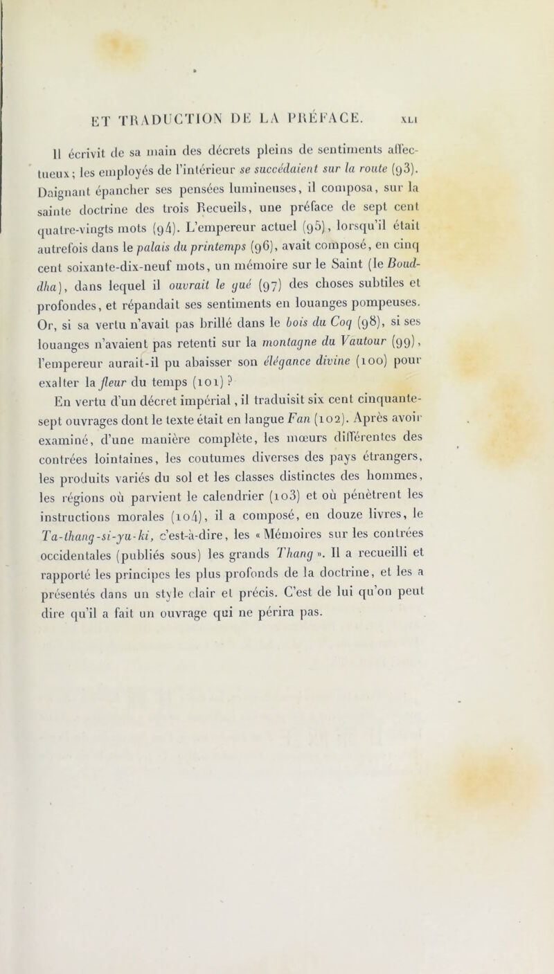 11 écrivit de sa main des décrets pleins de sentiments afifec- tueux; les employés de l’intérieur se succédaient sur la route (g3). Daignant épancher ses pensées lumineuses, il composa, sur la sainte doctrine des trois Recueils, une préface de sept cent quatre-vingts mots (94). L’empereur actuel (95), lorsqu’il était autrefois dans le palais du printemps (96), avait composé, en cinq cent soixante-dix-neuf mots, un mémoire sur le Saint (le Boud- dha), dans lequel il ouvrait le gué (97) des choses subtiles et profondes, et répandait ses sentiments en louanges pompeuses. Or, si sa vertu n’avait pas brillé dans le bois du Coq (98), si ses louanges n’avaient pas retenti sur la montagne du Vautour (99)’ l’empereur aurait-il pu abaisser son élégance divine (100) pour exalter labeur du temps (101) ? En vertu d’un décret impérial, il traduisit six cent cinquante- sept ouvrages dont le texte était en langue Fan (102). Apres avoir examiné, d’une mauière complète, les mœurs différentes des contrées lointaines, les coutumes diverses des pays etrangers, les produits variés du sol et les classes distinctes des hommes, les régions où parvient le calendrier (io3) et où pénètrent les instructions morales (io4), il a compose, en douze livres, le Ta-ihang-si-yu-ki, c’est-à-dire, les «Mémoires sur les contrées occidentales (publiés sous) les grands Thang ». Il a recueilli et rapporté les principes les plus profonds de la doctrine, et les a présentés dans un style < lair et précis. C’est de lui qu on peut dire qu’il a fait un ouvrage qui ne périra pas.