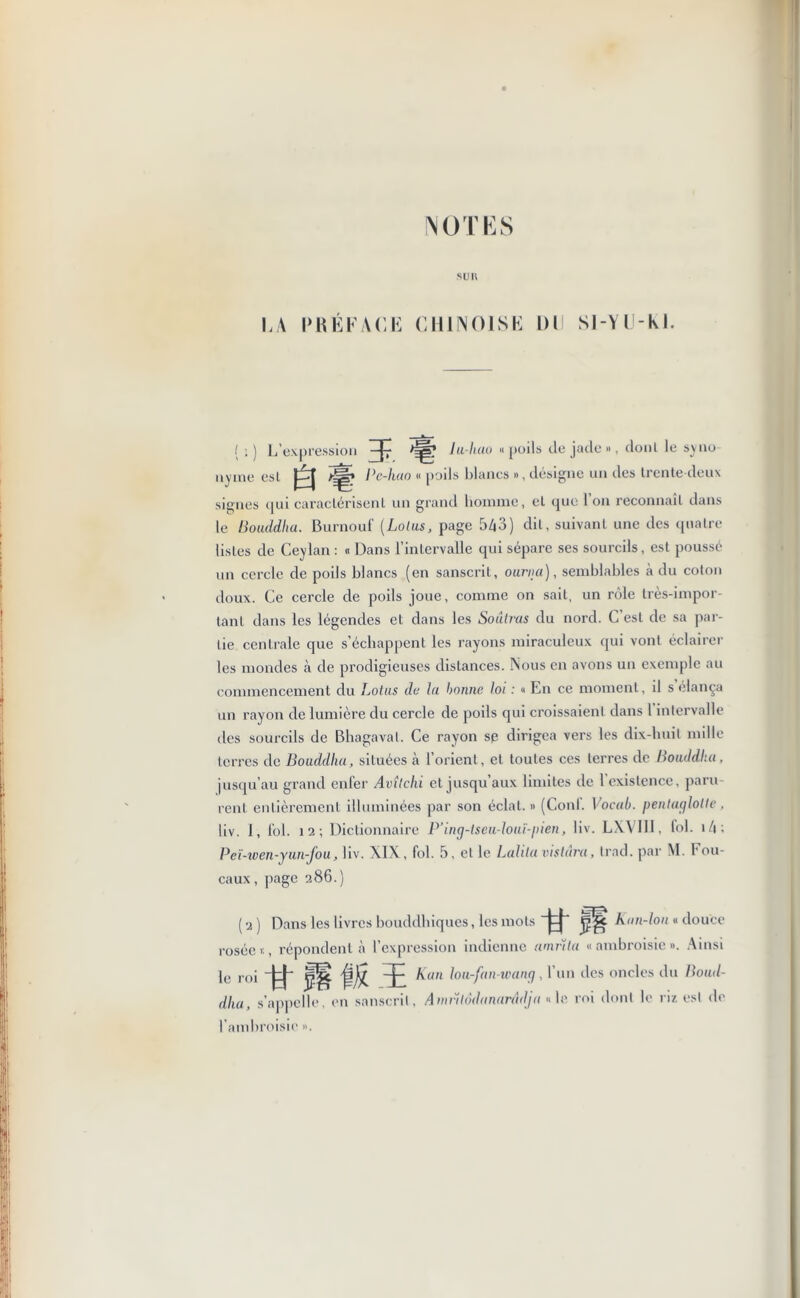 NOTES su IV LA PRÉFACE CHINOISE Dll Sl-YU-M. I . ) L’expression —|~ lu-hao « poils de jutlo », donl le svuo nyme est a Pc-hao « poils blancs », désigne un des trente deux signes qui caractérisent un grand homme, et que 1 on reconnaît dans le Bouddha. Burnouf (Lotus, page 543) dit, suivant une des quatre listes de Ceylan : « Dans l’intervalle qui sépare ses sourcils, est poussé un cercle de poils blancs (en sanscrit, ourna), semblables à du coton doux. Ce cercle de poils joue, comme on sait, un rôle très-impor- tant dans les légendes et dans les Soâlras du nord. C est de sa par- tie centrale que s’échappent les rayons miraculeux qui vont éclairer les mondes à de prodigieuses distances. Nous en avons un exemple au commencement du Lotus de lu bonne loi : « En ce moment, il s élança un rayon de lumière du cercle de poils qui croissaient dans 1 intervalle des sourcils de Bhagavat. Ce rayon sp dirigea vers les dix-huit mille terres de Bouddha, situées cà l’orient, et toutes ces terres de Bouddha, jusqu’au grand enfer Avîlchi et jusqu’aux limites de l’existence, paru rent entièrement illuminées par son éclat. » (Coni’. Vocub. pentaglolle, liv. 1, fol. 12; Dictionnaire P’inçj-lseu-louï-pien, liv. LXVI1I, fol. 14 ; Peï-wen-yun-fou, liv. XIX , fol. 5, et le Lolita vistâra, trad. par M. Bou- caux , page 286.) ( 2 ) Dans les livres bouddhiques, les mots Àan-lon « douce rosée 1:, répondent à l’expression indienne amrïta «ambroisie». Ainsi le roi -ft H ffiî. K an lou-fan-wanp, l’un des oncles du Boud- dha, s’appelle, en sanscrit, Amvitôdanarâdja «le roi dont le riz est de l’ambroisie ».