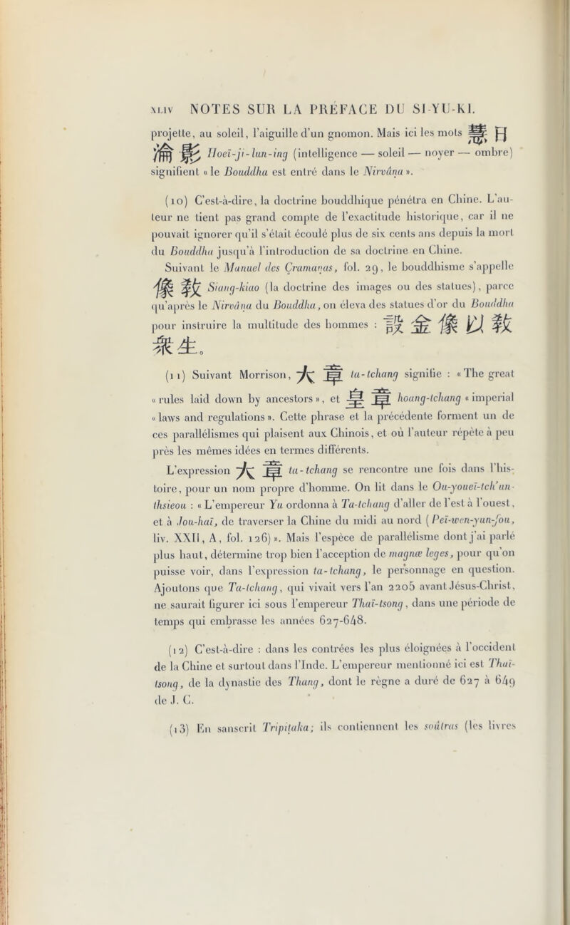 projette, au soleil, l’aiguille d’un gnomon. Mais ici les mots Iloeï-ji-lun-ing (intelligence — soleil — noyer — ombre) signifient « le Bouddha est entré dans le Nirvânu ». (10) C’est-à-dire, la doctrine bouddhique pénétra en Chine. L au- teur ne lient pas grand compte de l’exactitude historique, car il ne pouvait ignorer qu’il s’était écoulé plus de six cents ans depuis la mort du Bouddha jusqu’à l’introduction de sa doctrine en Chine. Suivant le Manuel des Çramanus, fol. 29, le bouddhisme s’appelle S'un{]~khi° (la doctrine des images ou des statues), parce qu’après le Nirvana du Bouddha, 011 éleva des statues cl or du Bouddha pour instruire la multitude des hommes : (11) Suivant Morrison, A # ta-tchang signifie : «The great « rules laid down by ancestors », et JË# hoang-lchang « imperial « laws and regulations ». Cette phrase et la précédente forment un de ces parallélismes qui plaisent aux Chinois, et où l’auteur répète à peu près les mêmes idées en termes différents. L’expression 7^ J3 ta-tchang se rencontre une fois dans Y his- toire, pour un nom propre d’homme. On lit dans le Ou-youei-tch un thsieou : « L’empereur Yu ordonna à Ta-tchang d aller de 1 est à 1 ouest, et à Jou-haï, de traverser la Chine du midi au nord ( Peï-wcn-yun-Jou, liv. XXII, A, fol. 126)». Mais l’espèce de parallélisme dont j’ai parlé plus haut, détermine trop bien l’acception de magnœ leges, pour qu on puisse voir, dans l’expression ta-tchang, le personnage en question. Ajoutons que Ta-tchang, qui vivait vers l’an 220b avant Jésus-Christ, ne saurait figurer ici sous l’empereur Thaï-tsong, dans une période de temps qui embrasse les années 627-648. (12) C’est-à-dire : dans les contrées les plus éloignées à l’occident de la Chine et surtout dans l’Inde. L’empereur mentionné ici est Thaï- tsong, de la dynastie des Thung, dont le règne a duré de 627 à 64q de J. C. (i3) En sanscrit Tripitaka; ils contiennent les soulras (les livres