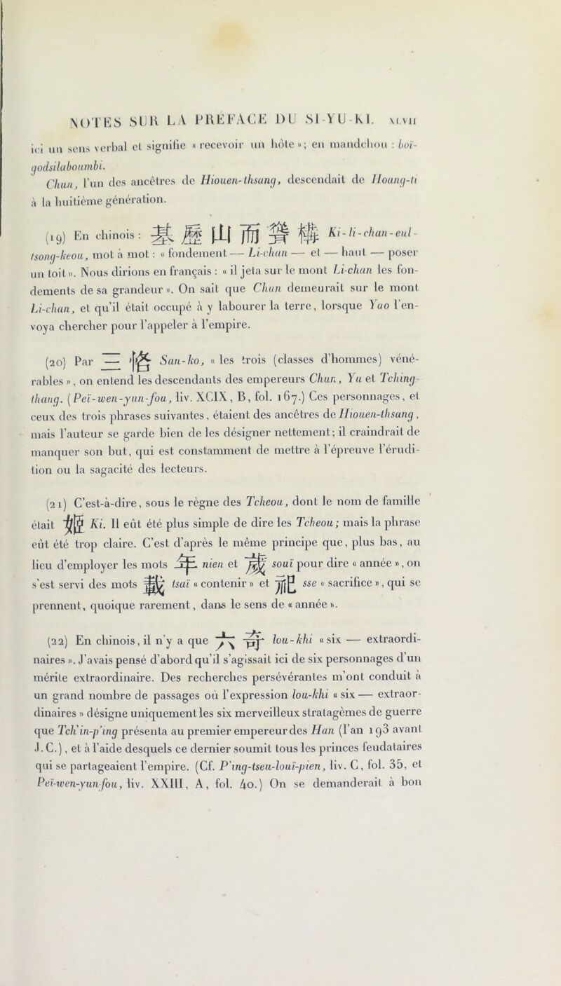 ici un sens verbal cl signifie «recevoir un hôte»; en mandchou : boï- ijodsiluboumbi. Chun l’un des ancêtres de Hiouen-thsang, descendait de Hoang-ti à la huitième génération. (19) En chinois: |i| ffjj 'yjf Ki-li-chan-eul- tsong-keou, mot à mot : « fondement— Li-chan — et — haut — poser un toit ». Nous dirions en français : « il jela sur le mont Li-chan les fon- dements de sa grandeur». On sait 911e Cluni demeurait sur le mont Li-chan, et qu’il était occupé à y labourer la terre, lorsque ïao l’en- voya chercher pour l’appeler à l’empire. (20) Par ~ San-ko, « les trois (classes d’hommes) véné- rables », on entend les descendants des empereurs Chun, Yu et Tching- thaug. ( Peï-wen -y an -fou, liv. XCIX, B, fol. 167.) Ces personnages, et ceux des trois phrases suivantes, étaient des ancêtres de Hiouen-thsang , mais l’auteur se garde bien de les désigner nettement; il craindrait de manquer son but, qui est constamment de mettre h l’épreuve l’érudi- tion ou la sagacité des lecteurs. (21) C’est-à-dire, sous le règne des Tcheou, dont le nom de famille était Ki. 11 eût été plus simple de dire les Tcheou; mais la phrase eut été trop claire. C’est, d’après le même principe que, plus bas, au lieu d’employer les mots 'rjl men et soui pour dire « année », on s’est servi des mots tsaï « contenir » et prennent, quoique rarement, dans le sens de « année ». m. sse « sacrifice », qui se (22) En chinois, il n’y a que qyp lou-khi «six — extraordi- naires ». J’avais pensé d’abord qu’il s’agissait ici de six personnages d un mérite extraordinaire. Des recherches persévérantes m’ont conduit à un grand nombre de passages où l’expression lou-khi « six — extraor- dinaires » désigne uniquement les six merveilleux stratagèmes de guerre que Tch'in-p’ing présenta au premier empereur des Han (l’an ig3 avant J. C.), et à l’aide desquels ce dernier soumit tous les princes feudataires qui se partageaient l’empire. (Cf. P'ing-tseu-louï-pien, liv. C, fol. 35, et Peï-xven-yunfou, liv. XXIII, A, fol. 4o.) On se demanderait à bon