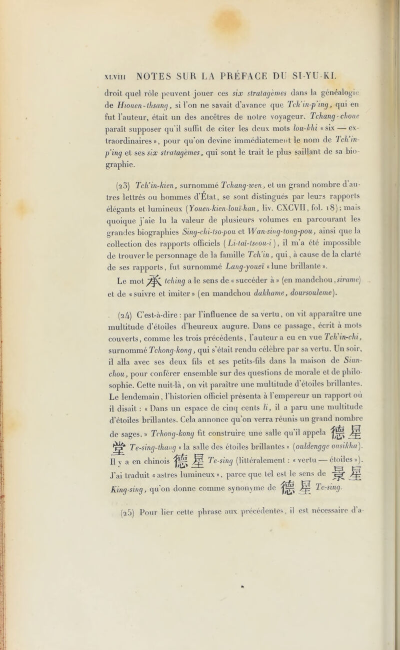 droit quel rôle peuvent jouer ces six stratagèmes dans la généalogit de Hiouen-tlisung, si l’on ne savait d’avance que Tch’in-p’ing, qui en fut l’auteur, était un des ancêtres de notre voyageur. Tchang - choue paraît supposer qu’il suffit de citer les deux mois lou-khi «six — ex- traordinaires», pour qu’on devine immédiatement le nom de Tcliin- p’ing et ses six stratagèmes, qui sont le trait le plus saillant de sa bio- graphie. (23) Tch’in-kien, surnommé Tchang-wen, et un grand nombre d au- tres lettrés ou hommes d’Etat, se sont distingués par leurs rapports élégants et lumineux {Yoaen-kien-louï-han, liv. CXCVII, fol. 18) ; mais quoique j’aie lu la valeur de plusieurs volumes en parcourant les grandes biographies Sing-clu-lso-pou et XVan-sing-tong-pou, ainsi que la collection des rapports olliciels ( Li-taï-tseou-i ), il m’a été impossible de trouver le personnage de la famille Tcli’in, qui, à cause de la clarté de ses rapports, fut surnommé Lang-youeï « lune brillante ». Le mot Idling a le sens de « succéder à » (en mandchou ,sirame) et de «suivre et imiter» (en mandchou dakhame, doursouleine). (24) C’est-à-dire: par l’influence de sa vertu, on vit apparaître une multitude d’étoiles d’heureux augure. Dans ce passage, écrit à mots couverts, comme les trois précédents, l’auteur a eu en vue Tch in-chi, surnommé Tchong kong, qui s’était rendu célèbre par sa vertu. Un soir, il alla avec ses deux fils et ses petits-fils dans la maison de Siun- chou, pour conférer ensemble sur des questions de morale et de philo- sophie. Celte nuit-là, on vit paraître une multitude d étoiles brillantes. Le lendemain, l’historien officiel présenta à 1 empereur un rapport ou il disait : « Dans un espace de cinq cents H, il a paru une multitude d’étoiles brillantes. Cela annonce qu'on verra réunis un grand nombre de sages. » Tchong-kong fit construire une salle qu’il appela Jg Jjg* Te-sing-thang « la salle des étoiles brillantes » (oaldenggc onsikha). Il v a en chinois jp Te-sing (littéralement : «vertu — étoiles»). J’ai traduit «astres lumineux», parce que tel est le sens de Jp Kinq-sing, qu’on donne comme synonyme de Jp Te-sing. (a5) Pour lier celle phrase aux précédentes, il est nécessaire d'a-