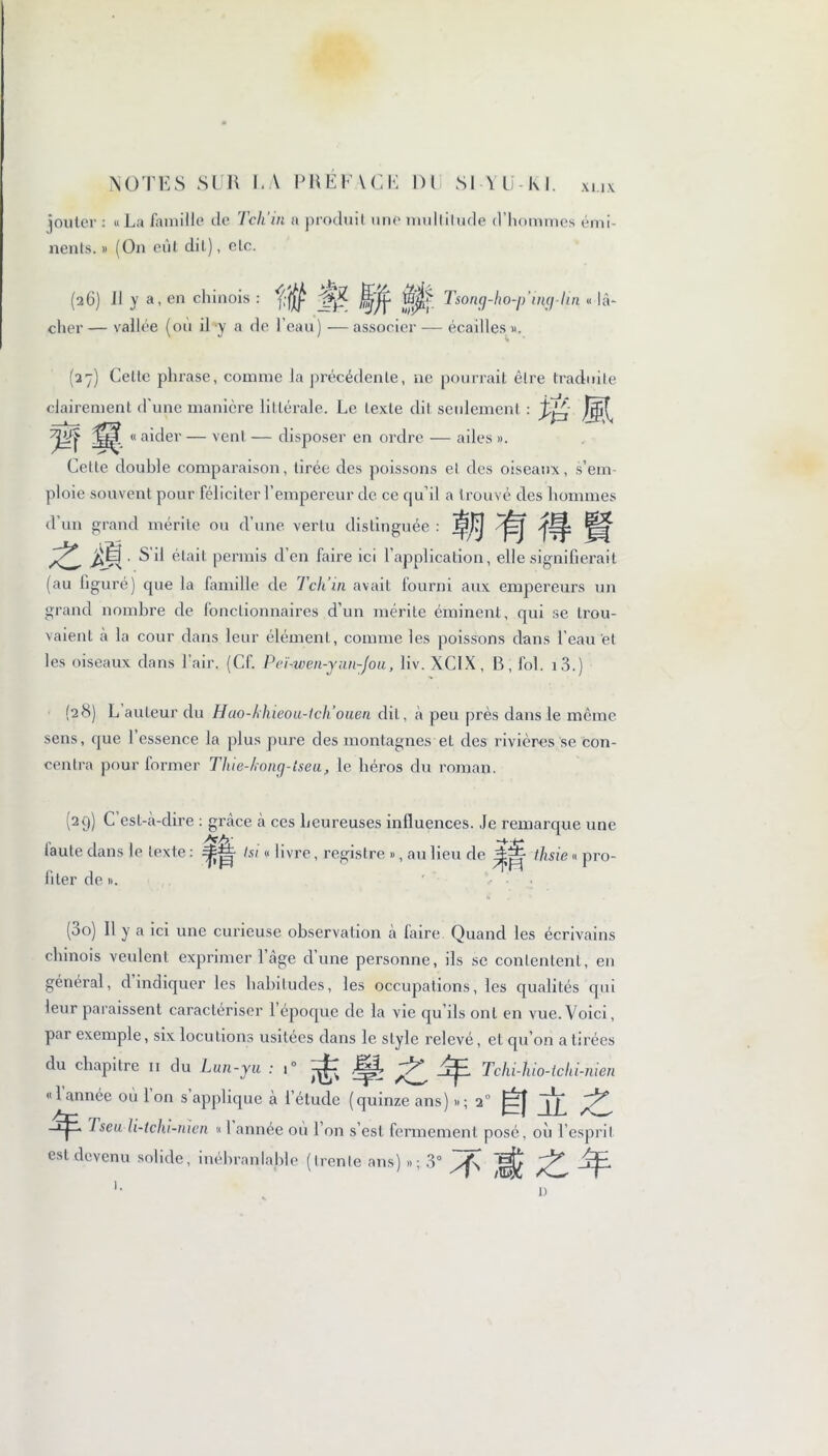 XI.IX jouter : « La famille de Te h'in a produit une multitude d’hommes émi- nents. » (On eût dit), etc. (26) Il y a, en chinois : iuj}> Tsong-/io-/j'ing-/in « lâ- cher — vallée (où il y a de l’eau) — associer — écailles ». (27) Celte phrase, comme la précédente, ne pourrait être traduite clairement d'une manière littérale. Le texte dit seulement : Wt « aider — vent — disposer en ordre — ailes ». Cette double comparaison, tirée des poissons et des oiseaux, s’em- ploie souvent pour féliciter l’empereur de ce qu’il a trouvé des hommes d un grand mérite ou d’une vertu distinguée : • s il était permis d’en faire ici l’application, elle signifierait (au figuré) que la famille de Tch’in avait fourni aux empereurs un grand nombre de fonctionnaires d’un mérite éminent, qui se trou- vaient à la cour dans leur élément, comme les poissons dans l’eau et les oiseaux dans l’air. (Cf. Peï-wen-ynn-Jou, liv. XCIX, B, fol. i3.) (28) L auteur du Hao-/ïhieou-tcli’ouen dit, à peu près dans le même sens, que l’essence la plus pure des montagnes et des rivières se con- centra pour former Tlue-kong-tseu, le béros du roman. (29) C est-à-dire : grâce h ces heureuses influences. Je remarque une laute dans le texte : tsi « livre, registre », au lieu de Jj^- ihsie « pro- fiter de ». (3o) 11 y a ici une curieuse observation à faire Quand les écrivains chinois veulent exprimer l’âge d’une personne, ils sc contentent, en général, d indiquer les habitudes, les occupations, les qualités qui leur paraissent caractériser 1 époque de la vie cju’ils ont en vue. Voici, par exemple, six locutions usitées dans le style relevé, et qu’on a tirées du chapitre 11 du Lun-yu : i° Jp, fü Tchi-hio-ichi-nien «Iannée où 1 on s applique à l’étude (quinze ans) »; 2° j~l| Tseu li-tchi-nien « 1 année où l’on s’est fermement posé, où l’esprit est devenu solide, inébranlable (trente ans) »; 3° ^