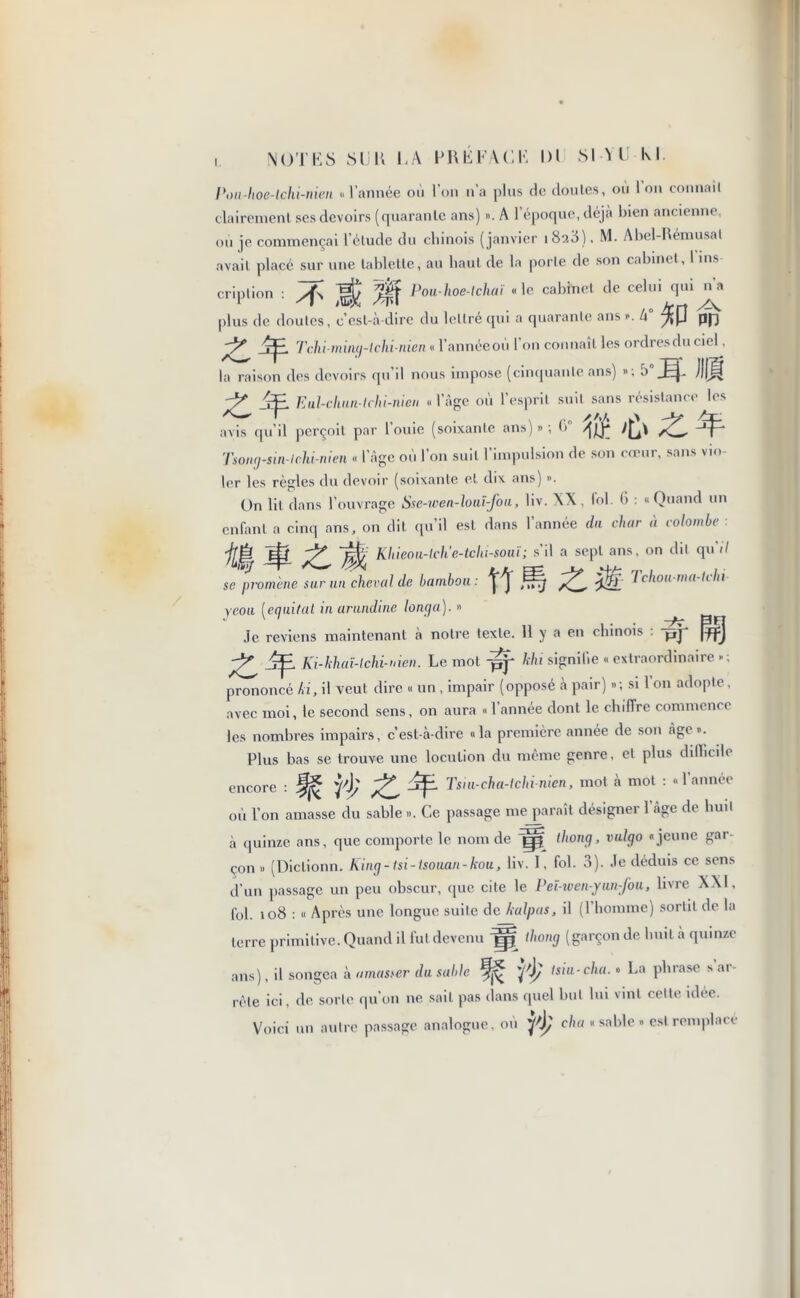 I Pi ni-hoe-lchi-men « l’année ou l’on n’a plus de doutes, ou Ion connaît •Purement ses devoirs (quarante ans) ». A l’époque, déjà bien ancienne, où je commençai l'élude du chinois (janvier iSsd), M. Abel-Rémusal avait placé sur une tablette, au haut de la porte de son cabinet, I ins- cription : Pou-hoe-tchaï «le cabinet de celui qui na plus de doutes, c’est-à-dire du lettré qui a quarante ans ». h yl{p pfj rp. Tchi-miny-lchi-nien « l’annéeoù I on connaît les ordresdu ciel, la raison des devoirs qu’il nous impose (cinquante ans) »; jJIJf ^ Eul-chun-tchi-nien « l’âge où l’esprit suit sans résistance les avis qu’il perçoit par l’ouie (soixante ans) » ; 6° Tsony-sin-ichi-nien « l’âge où l’on suit l’impulsion de son cœur, sans vio- ler les règles du devoir (soixante et dix ans) ». On lit dans l’ouvrage Sse-wen-louï-fou, liv. XX, loi. (i : «Quand un enfant a cinq ans, on dit qu’il est dans l’année du char à colombe jjÙ Khieou-tch'e-tchi-souï ; s’il a sept ans, on dit qu il se promène sur un cheval de bambou : ^ 7chou-ma-tchi yeoii [e quit al in urundine lonya). » Je reviens maintenant à notre texte. 11 y a en chinois : -pj* |f)fj ^ Ki-khaï-lchi-nien. Le mot fjj‘ khi signifie « extraordinaire » ; prononcé ki, il veut dire « un , impair (opposé à pair) »; si l’on adopte, avec moi. le second sens, on aura « 1 année dont le chiffre commence les nombres impairs, c’est-à-dire «la première année de son âge». Plus bas se trouve une locution du même genre, et plus difficile i’h Z Tsiu-cha-lchi nicn, mot à mot : « 1 année encore où l’on amasse du sable ». Ce passage me paraît désigner l’âge de huit à quinze ans, que comporte le nom de thony, vulyo «jeune gar- çon » (Diclionn. King-tsi-lsouan-kou, liv. I, fol. 3). Je déduis ce sens d’un passage un peu obscur, que cite le Peï-wen-yun-fou, livre XXI, fol. 108 : « Après une longue suite de kalpas, il (l’homme) sortit de la terre primitive. Quand il fut devenu ig thony (garçonde huit à quinze ans), il songea à amasser du sable 'fy isiu-cha. « La phrase s ar- rête ici, de sorte qu’on ne. sait pas dans quel but lui vint cette idée. Voici un autre passage analogue, on chu «sable» est remplace