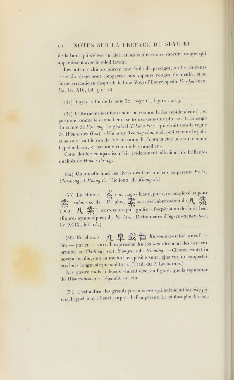 (le la lune qui s’élève au ciel, et ses couleurs aux vapeurs rouges qui apparaissent avec le soleil levant. Les auteurs chinois offrent une foule île passages, ou les couleurs roses du visage sont comparées aux vapeurs rouges du matin, cl sa forme arrondie au clisquedc la lune. Voyez. I Encyclopédie ben-loui-lffu kin, liv. XIV, fol. 9 et i3. (3a) Voyez la lin de la note 3o, page 1.1, lignes 12-19. (33) Cette même locution « odorant comme le lan (epidendrum), H parfumé comme le cannellier », se trouve dans une phrase à la louange du comte de Po-ivang (le général Tchung-kien, qui vivait sous le règne de Wou-li des Han). « Wang de Tch'ang-chan était poli comme le jade, et sa voix avait le son de l’or ; le comte de Po-wang était odorant comme l’epiclendrum, et parfumé comme le cannellier». Cette double comparaison fait évidemment allusion aux brillantes qualités de Hiouen-llisang. (34) On appelle ainsi les livres des trois anciens empereurs l'u lu, Chin-nong et Hoang-ti. (Diclionn. de Khang-hi.) (35) En chinois, jè sou, vulgo « blanc, pur », est employé, ici pour , vulgo «corde». De plus, sou, est 1 abréviation de | pom- J5& ), expression qui signifie : « l’explication des huit koua (ligures symboliques) de Fo-hl». (Dictionnaire King-tsi-tscuan-kou, liv. XC1X, fol. 14-) (36) En chinois : jf? ~p=T Khieou-kao-lsaî-in «neul ;|es porter — son ». L’expression Khieou-kao « les neuf îles » est cm pruntée au Chi-king, sect. Siao-ya, ode Ho-mmg : «Ciconia cantat in novem insulis, quæ in medio lacis positæ sunt; ejus vox m campestri bus locis longe lateque audilur ». (Trad, du P. Lacharme.) Les quatre mots ci-dessus veulent dire, au figuré, que la réputation de Hûmen-lhsang se répandit au loin. (3-y) C’est-à-dire : les grands personnages qui habitaient les cinq par lais, l’appelaient à l’envi, auprès de l’empereur. Le philosophe Lw-tseu