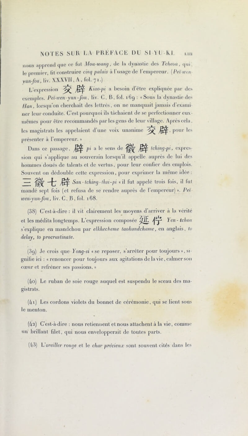 nous apprend que ce fui Mou-wang, tie la dynastie des Tcheou, qui le premier, lit construire cinq palais à l'usage de T empereur. ( Peïwen yun-Jou, liv. XXXVII, A , fol. 7 1.) L’expression K $ Kiao-pi a besoin d’être expliquée par des exemples. Peï-wen-yun-fou, liv. C, B, fol. 169 : «Sous la dynastie des Han, lorsqu’on cherchait des lettrés, on ne manquait jamais d’exami ner leur conduite. C’est pourquoi ils tâchaient de se perfectionner eux - mêmes pour être recommandés par les gens de leur v illage. Après cela. les magistrats les appelaient d’une voix unanime , pour les présenter à l’empereur. » Dans ce passage, pi a le sens de tching-pi, expres- sion qui s’applique au souverain lorsqu’il appelle auprès de lui des hommes doués de talents et de vertus, pour leur confier des emplois. Souvent on dédouble cette expression, pour exprimer la même idée : San- tchivg-lhsi-pi «il fut appelé trois lois, il lui mandé sept fois (et refusa de se rendre auprès de l’empereur) ». Peï wen-yun-fon, liv. C, B, fol. 168. (38) C’est-à-dire : il vit clairement les moyens d’arriver à la vérité et les médita longtemps. L’expression composée m ft Yen - tchon s’explique en mandchou par elkhecheme taokundchame, en anglais, to delay, to procrastinate. (3g) Je crois que Yong-si «se reposer, s’arrêter pour toujours », si- gnifie ici : «renoncer pour toujours aux agitations delà vie, calmer son cœur et refréner ses passions. » (40) Le ruban de soie rouge auquel est suspendu le sceau des ma- gistrats. (41) Les cordons violets du bonnet de cérémonie, qui se lient sous le menton. (42) C’est-à-dire : nous retiennent et nous attachent à la vie, connue un brillant filet, qui nous envelopperait de toutes parts. (43) L oreiller rouge et le char précieux' sont souvent cités dans les