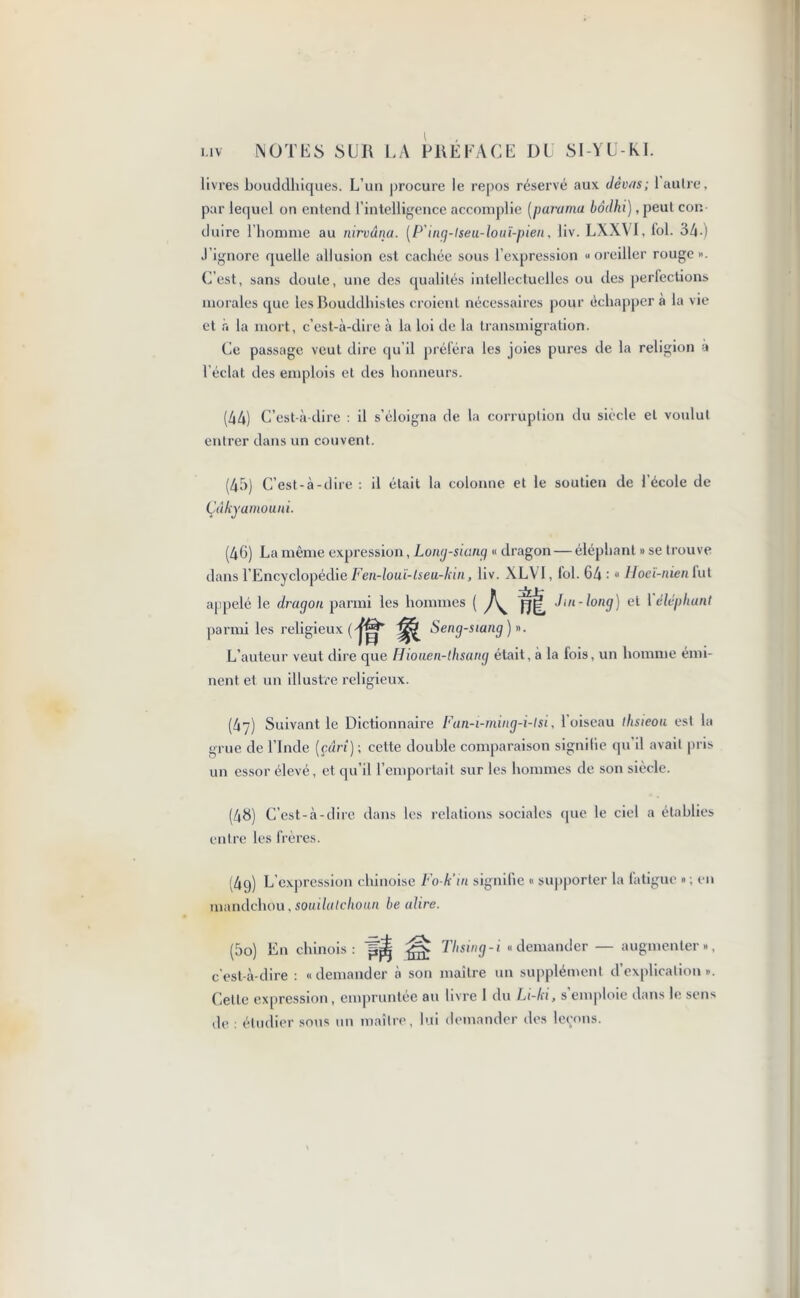 livres bouddhiques. L’un procure le repos réservé aux dèvas; laulre, par lequel on entend l’intelligence accomplie [paruma bôdhi) ,peut con- duire l honime au nirvana. (P’ing-lseu-louï-pien, liv. LXXVI, loi. 34 ) J’ignore quelle allusion est cachée sous l’expression «oreiller rouge ». C’est, sans doute, une des qualités intellectuelles ou des perfections morales que les Bouddhistes croient nécessaires pour échapper à la vie et r< la mort, c’est-à-dire à la loi de la transmigration. Ce passage veut dire qu’il préféra les joies pures tie la religion a l'éclat des emplois et des honneurs. (44) C’est-à-dire : il s’éloigna de la corruption du siècle et voulut entrer dans un couvent. (45) C’est-à-dire : il était la colonne et le soutien de l’école de Çâkyamouni. (46) La même expression, Long-siang « dragon — éléphant » se trouve dans l’Encyclopédie Fen-louï-lseu-kin, liv. XLVI, fol. 64 : « Hoeï-nien lut appelé le dragon parmi les hommes ( AM Jm-long) et Yéléphunt parmi les religieux ('fët Seng-siang) ». L’auteur veut dire que Hioaen-lhsang était, à la fois, un homme émi- nent et un illustre religieux. (47) Suivant le Dictionnaire Fan-i-ming-i-lsi, 1 oiseau tlisieou est la grue de l’Inde (çârî)\ cette double comparaison signilie qu il avait pris un essor élevé, et qu’il l’emportait sur les hommes de son siècle. (48) C’est-à-dire dans les relations sociales que le ciel a établies entre les frères. (4q) L’expression chinoise Fo-k'in signifie « supporter la fatigue »; en mandchou, souilulchoun be adiré. (5o) En chinois: Tbsvig-i «demander — augmenter», c'est-à-dire : «demander à son maître un supplément d’explication». Celte expression, empruntée au livre 1 du Li-ki, s’emploie dans le sens de : étudier sous un maître, lui demander des leçons.