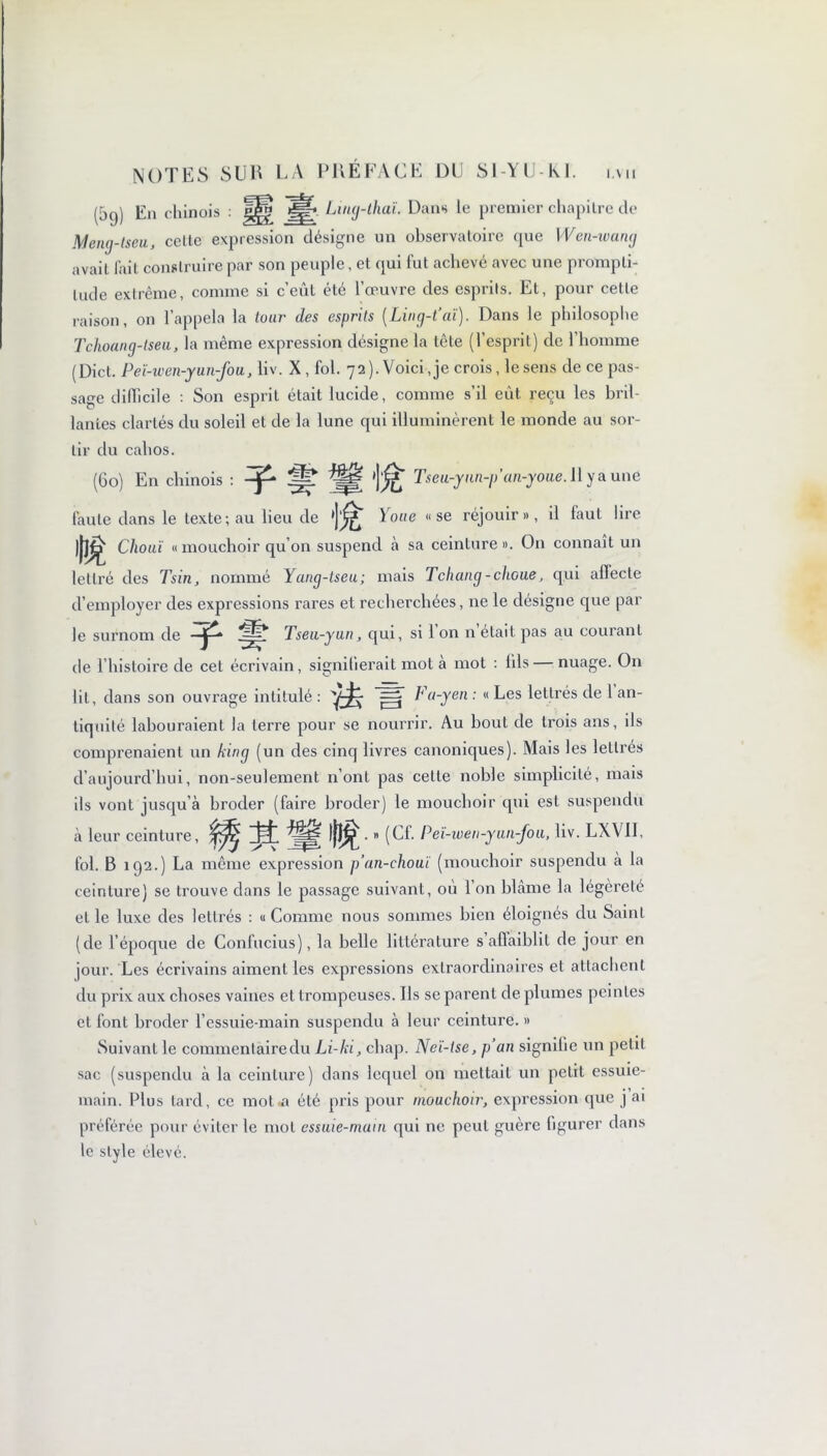 (5q) En chinois : Ling-thai. Dans le premier chapitre de Mcng-tseu, celte expression désigne un observatoire que Wen-wang avait l'ait construire par son peuple, et qui fut achevé avec une prompti- tude extrême, comme si c’eût été l’œuvre des esprits. Et, pour cette raison, on l’appela la tour des esprits (Ling-t’aï). Dans le philosophe Tchoang-tseu, la même expression désigne la tête (l’esprit) de 1 homme (Diet. Peï-wen-yun-fou, liv. X , fol. 72 ). Voici, je crois, le sens de ce pas- sage difficile : Son esprit était lucide, comme s’il eût reçu les bril- lantes clartés du soleil et de la lune qui illuminèrent le monde au sor- tir du cahos. (60) En chinois : ^ '](££ Tseu-ynn-pan-youe. 11 y a une faute dans le texte; au lieu de Youe «se réjouir», il faut lire )J]^ Chouï « mouchoir qu’on suspend à sa ceinture ». On connaît un lettré des Tsin, nommé Yang-tseu; mais Tchang-clioue, qui aflecle d’employer des expressions rares et recherchées, ne le désigne que par le surnom de -jp* Tseu-yun, qui, si 1 on n était pas au courant de l’histoire de cet écrivain, signifierait mol a mot : ids — nuage. On lit, dans son ouvrage intitulé : ^ Fa-yen : « Les lettrés de 1 an- tiquité labouraient la terre pour se nourrir. Au bout de trois ans, ils comprenaient un king (un des cinq livres canoniques). Mais les lettrés d’aujourd’hui, non-seulement n’ont pas celte noble simplicité, mais ils vont jusqu’à broder (faire broder) le mouchoir qui est suspendu à leur ceinture, lj|^ • » (Cf. P eï-wen-y un-Jou, liv. LXV1I, fol. B 192.) La même expression p’an-chouï (mouchoir suspendu à la ceinture) se trouve dans le passage suivant, ou 1 on blâme la légèreté et le luxe des lettrés : « Comme nous sommes bien éloignés du Saint (de l’époque de Confucius), la belle littérature s’affaiblit de jour en jour. Les écrivains aiment les expressions extraordinaires et attachent du prix aux choses vaines et trompeuses. Ils se parent de plumes peintes cl font broder l’essuie-main suspendu à leur ceinture. » Suivant le commentaire du Li-ki, chap. Neï-ise, p an signifie un petit sac (suspendu à la ceinture) dans lequel on mettait un petit essuie- main. Plus tard, ce mot a été pris pour mouchoir, expression que j ai préférée pour éviter le mol essuie-main qui ne peut guère figurer dans le style élevé.