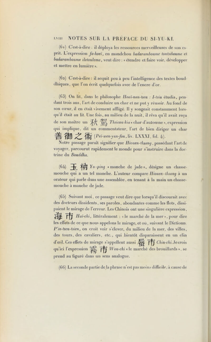 (C i) C esl-à-dire il déploya les ressources merveilleuses de son es prit. L expression Ju-hoeï, en mandchou badaramboume louisiboumc cl baduramboium iletoulerne, veut dire : « étendre et faire voir, développer et mettre en lumière ». (62) dhiques C’est-à-dire: il acquit peu à peu l’intelligence des textes boud , que l’on écrit quelquefois avec de l’encre d’or. (63) On lit, d ans le philosophe Unuï-nan-lseu : 1-lsiu étudia, pen- dant trois ans, 1 art de conduire un char et ne put y réussir. Au fond de son cœur, il en était dvement afiligé. Il y songeait constamment lors- qu'il était au lit. Une fois, au milieu de la nuit, il rêva qu’il avait reçu de son maître un % Tllsieou- kiu « char d’automne », expression qui implique, dit un commentateur, l’art de bien diriger un char (Peï-wen-yun-fou,\i\. LXXX1, fol. 4)- Notre passage paraît signifier que Hiouen-lhsamj, possédant l’aride voyager, parcourut rapidement le monde pour s’instruire dans la doc- trine du Bouddha. (64) ï W Yu-pinçj «manche de jade», désigne un chasse- mouche qui a un tel manche. L’auteur compare Iliouen-tbsang à un orateur qui parle dans une assemblée, en tenant à la main un chasse- mouche à manche de jade. (65) Suivant moi, ce passage veut dire que lorsqu’il discourait avec des docteurs dissidents, ses paroles, abondantes comme les Ilots, dissi- paient le mirage de l’erreur. Les Chinois ont une singulière expression, rfï Huï-chi, littéralement : «le marché de la mer», pour dire les effets de ce que nous appelons le mirage, et ou , suivant le Dictionn. P’in-tseu-tsien, on croit voir s’élever, du milieu de la mer, des villes, des tours, des cavaliers, etc., qui bientôt disparaissent en un clin d’œil. Ces effets de mirage s’appellent aussi grfr Chin-chi. Je crois qu id l’expression rU YVou-chi « le marché des brouillards », se prend au figuré dans un sens analogue. (66) La seconde partie de la phrase n’est pas moins difficile, à cause de