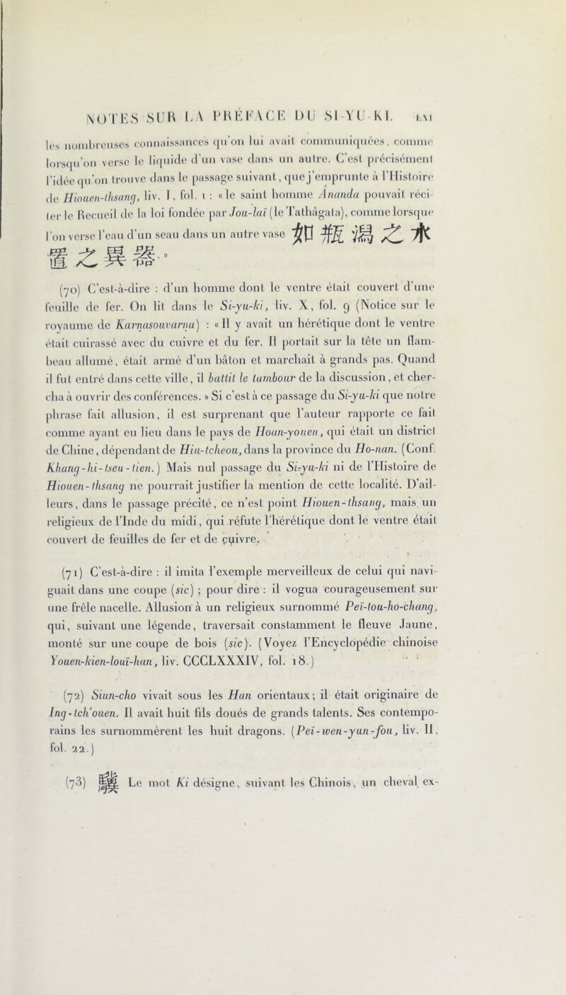 l(‘> nombreuses connaissances qu'on lui avait communiquées, comme lorsqu’on verse le liquide d’un vase dans un autre. C’est précisément l’idée qu’on trouve clans le passage suivant, que j’emprunte à l’Histoire de Hiouen-lhsann, liv. I, fol. i : «le saint homme Ananda pouvait réci 1er le Recueil de la loi fondée par Jou-laï( le Tathâgala), comme lorsque l’on verse l’eau d’un seau dans un autre vase #p fâ mz* (70) C’est-à-dire : d’un homme dont le ventre était couvert d’une feuille de fer. On lit dans le Si-yu-ki, liv. X, fol. 9 (Notice sur le royaume de Karnasouvarna) : « 11 y avait un hérétique dont le ventre était cuirassé avec du cuivre et du fer. Il portait sur la tête un flam- beau allumé, était armé d’un bâton et marchait à grands pas. Quand il fut entré dans cette ville, il battit le tambour de la discussion, et cher- cha à ouvrir des conférences. » Si c’est à ce passage du Si-yu-ki que notre phrase fait allusion, il est surprenant que l’auteur rapporte ce lait comme ayant eu lieu dans le pavs de Hoan-youeii, qui était un district de Chine, dépendant de Hiu-tclieou, dans la province du Ho-nan. (Conf. Khang-hi-tseu-tien.) Mais nul passage du Si-yu-ki ni de 1 Histoire de Hiouen-thsang 11e pourrait justifier la mention de cette localité. D’ail- leurs, dans le passage précité, ce n’est point Hiouen-thsang, mais un religieux de l’Inde du midi, qui réfute l’hérétique dont le ventre était couvert de feuilles de fer et de çyivre. (71) C’est-à-dire : il imita l’exemple merveilleux de celui qui navi- guait dans une coupe [sic) ; pour dire : il vogua courageusement sur une frêle nacelle. Allusion à un religieux surnommé Peï-tou-ho-chang, qui, suivant une légende, traversait constamment le fieuve Jaune, monté sur une coupe de bois [sic). (Voyez l’Encyclopédie chinoise Youen-kien-louï-han, liv. CCCLXXXIV, loi. 18.) (72) Siun-cho vivait sous les Han orientaux; il était originaire de Ing -Ich’ouen. Il avait huit fils doués de grands talents. Ses contempo- rains les surnommèrent les huit dragons. [Peï-iven-yun-fou, liv. 11, fol. 22.) (?3) Le mot Ki désigne, suivant les Chinois, un cheval ex-