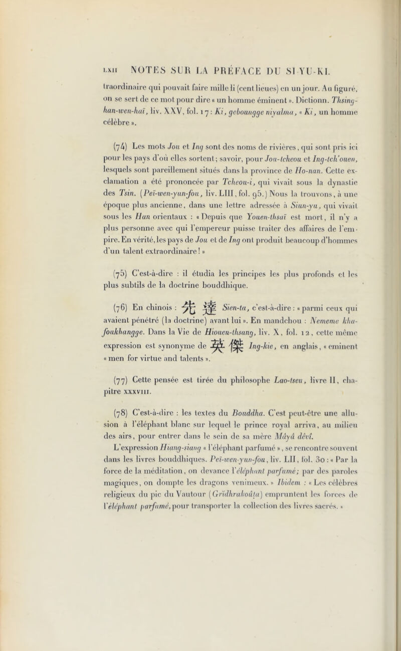 traordinaire qui pouvait faire milleli (cent lieues) en un jour. Au figuré, on se sert de ce mot pour dire « un homme éminent ». Dictionn. Thsing- han-wen-haï, liv. XXV, fol. 1 7 : Ai, gcboungge niyalma, « Ai, un homme célèbre ». (74) Les mots Jou et Ing sont des noms de rivières, qui sont pris ici pour les pays d’où elles sortent; savoir, pour Jou-tchcou et Ing-tcliouen, lesquels sont pareillement situés dans la province de Ho-nan. Cette ex- clamation a été prononcée par Tcheou-i, qui vivait sous la dynastie des Tsin. [P eï-wen-y un-fou, liv. LUI, fol. g5.) Nous la trouvons, à une époque plus ancienne, dans une lettre adressée à Siun-yu, qui vivait sous les Han orientaux : u Depuis que Youen-thsaï est mort, il n’y a plus personne avec qui l’empereur puisse traiter des affaires de l'em- pire. En vérité, les pays de Joa et de Ing ont produit beaucoup d’hommes d’un talent extraordinaire! » (75) C’est-à-dire : il étudia les principes les plus profonds et les plus subtils de la doctrine bouddhique. (76) En chinois : yff. Sien-ta, c’est-à-dire: «parmi ceux qui avaient pénétré (la doctrine) avant lui». En mandchou : Nememe kha- foukhangge. Dans la Vie de Hiouen-thsang, liv. X, loi. 12, cette même expression est synonyme de Ing-kie, en anglais,« eminent « men for virtue and talents ». (77) Cette pensée est tirée du philosophe Lao-lseu, livre II, cha- pitre XXXVIII. (78) C’est-à-dire : les textes du Bouddha. C’est peut-être une allu- sion à l’éléphant blanc sur lequel le prince royal arriva, au milieu des airs, pour entrer dans le sein de sa mère Mâyâ dêvî. L’expression Hiang-siang « l’éléphant parfumé », se rencontre souvent dans les livres bouddhiques. Peï-wenyun-fou, liv. LII, fol. 3o : « Par la force de la méditation, on devance Yéléphant parfumé; par des paroles magiques, on dompte les dragons venimeux. » Ibidem : « Les célèbres religieux du pic du Vautour (Grïdhrakoûta) empruntent les forces de Vèléphant parfumé,pour transporter la collection des livres sacrés. »