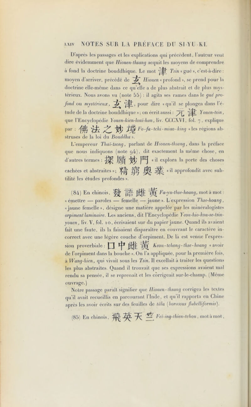 D’après I es passages el les explications qui précèdent, l'auteur veut dire évidemment que Hiouen-tlisang acquit les moyens de comprendre a fond la doctrine bouddhique. Le mot Tsin « gué », c’est-à-dire : moyen d’arriver, précédé de ^ Hiouen « profond », se prend pour la doctrine elle-même dans ce qu’elle a de plus abstrait et de plus mys- térieux. Nous avons vu (note 55) : il agita ses rames dans le gué pro- fond ou mystérieux, , pour dire « qu'il se plongea dans l’é- lude de la doctrine bouddhique » ; on écrit aussi : } ouen-lsin, (pie l’Encyclopédie Youen-kien-louï-hcm, liv. CCCXVI, fol. - , explique par : ffg Fo-fa-tchi-miao-king « les régions ab- struses de la loi du Bouddha ». L’empereur Thaï-tsong, parlant de Hiouen-tlisang, dans la préface que nous indiquons (note g4), dit exactement la même chose, en « il explora la porte des choses il approfondit avec sub- d’aulres termes : cachées el abstraites » ; tilité les éludes profondes ». (84) En chinois, ^ Fa-yu-thse-houng, mot à mot « émettre — paroles — femelle — jaune ». L expression Tlise-hoang , «jaune femelle», désigne une matière appelée parles minéralogistes orpiment laminaire. Les anciens, dit l’Encyclopédie Yeou-liio-hou-se-tsin- youen, liv. V, fol. 10, écrivaient sur du papier jaune. Quand ils avaient fait une faute, ils la faisaient disparaître en couvrant le caractère in- correct avec une légère couche d’orpiment. De la est venue l’expres- sion proverbiale : D tltt W Keou-tcliong- thse-hoang « avoir de l’orpiment dans la bouche ». On l’a appliquée, pour la première fois, à Wang-hien, qui vivait sous les Tsin. Il excellait à traiter les questions les plus abstraites. Quand il trouvait que ses expressions avaient mal rendu sa pensée, il se reprenait et les corrigeait sur-le-champ. (Même ouvrage.) Notre passage paraît signifier que Hiouen-tlisang corrigea les textes qu’il avait recueillis en parcourant l’Inde, et qu’il rapporta en Chine après les avoir écrits sur des feuilles de là!a [horassus jluhelliformis). (85) En chinois, ^ Feï-ing-lhien-tchon, mot à mol ,