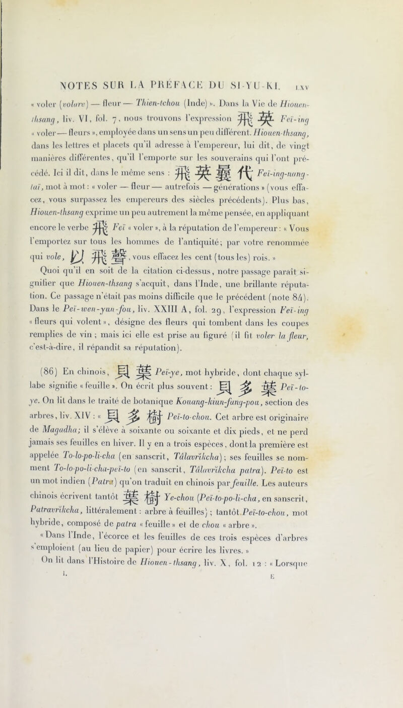 « voler (volure) — fleur— 1 hien-tchou (Inde) ». Dans la Vic de Iiiouen- ilisancj, liv. VI, fol. 7, nous trouvons l’expression « Feï-inçj » voler— fleurs », employée dans un sens un peu différent. Hiouen-tlisant/, dans les lettres et placets qu’il adresse à l’empereur, lui dit, de vingt manières différentes, qu’il 1 emporte sur les souverains qui l’ont pré- cédé. Ici il dit, dans le même sens : Feï-ing-namj - lut, mot à mot : « voler — fleur — autrefois — générations » (vous effa- cez, vous surpassez les empereurs des siècles précédents). Plus bas, Hionen-thsançj exprime un peu autrement la même pensée, en appliquant encore le verbe M l'eï « voler », à la réputation de l’empereur : « Vous l’emportez sur tous les hommes de l’antiquité; par votre renommée qui vole, n mw , vous effacez les cent (tous les) rois. » Quoi qu’il en soit de la citation ci-dessus, notre passage paraît si- gnifier que Hiouen-thsancj s’acquit, dans l’Inde, une brillante réputa- tion. Ce passage n’était pas moins difficile que le précédent (note 8/1). Dans le Pei-iven-yun-fou, liv. NXIII A, fol. 29, l’expression Feï-inq «fleurs qui volent», désigne des fleurs qui tombent dans les coupes remplies de vin ; mais ici elle est prise au figuré (il fil voler la fleur, c’est-à-dire, il répandit sa réputation). (86) En chinois, .Mit Peï-ye, mot hybride, dont chaque syl- labe signifie « feuille ». On écrit plus souvent : a ^ m Peï- io- . ye. On lit dans le traite de botanique Kouang-hiim-fanq-poii, section des arbres, liv. XIV : « a^ Peï-lo chou. Cet arbre est originaire de Magadlia; il s’élève à soixante ou soixante et dix pieds, et ne perd jamais ses feuilles en hiver. Il y en a trois espèces, dont la première est appelée 1 o-lo-po-h-cha (en sanscrit, Tâlavrikcha) ; ses feuilles se nom- ment To-lo-po-li-cha-peï-to (en sanscrit, Tâlavrïkcha putra). Peï-to est un mot indien [Patrd) qu on traduit en chinois par feuille. Les auteurs chinois écrivent tantôt Ye-chou [Peï-to-po-li-cha, en sanscrit, Patravrïkcha, littéralement: arbre à feuilles) ; tantôt Peï-to-chou, mot hybride, composé de palra « feudlc » et de chou « arbre ». «Dans 1 Inde, 1 écorce et les feuilles de ces trois espèces d’arbres s emploient (au lieu de papier) pour écrire les livres. » On lit dans 1 Histoire de Iliouen-ihsang, liv. X, fol. 12 : «Lorsque