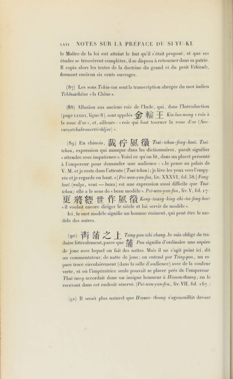 le Maître de la loi eut atteint le but qu’il s’était proposé, et que ses éludes se trouvèrent complètes, il se disposa à retourner dans sa patrie 11 copia alors les textes de la doctrine du grand cl du petit Véhicule, formant environ six cents ouvrages. (87) Les sons T chin-tan sont la transcription abrégée du mot indien T chinas ihâna «la Chine ». (88) Allusion aux anciens rois de l’Inde, qui, dans 1 Introduction (pagetxxin, ligne 8), sont appelés jpjjjj -p Kin-lun-wang « rois à la roue d’or », et, ailleurs : «rois qui font tourner la roue d'or (Son- varnatchakravarUirâdjas) ». (89) En chinois, jy ^ Tsaï-Ichou-fong-hoeï. Tsaï- tchou, expression qui manque dans les dictionnaires, paraît signifier « attendre avec impatience «.Voici ce qu’on lit, dans un placet présenté à l’empereur pour demander une audience : «Je pense au palais de V. M. et je reste clans l’attente ( Tsaï-tchou) ; je lève les yeux vers l’empy- rée cl je regarde en haut. » (Peï-wen-y un-fou, liv. XXX VI, toi. 38.) Fony hoci (vulyo, vent —beau) est une expression aussi difficile que Tsaï Ichou; elle a le sens de « beau modèle ». Pcï-wen-yun-fou, liv. V, fol. 17 : M 7$ Ht fp ® f^Keng-tsiang-king-chi-Isofong-hoei « il voulait encore diriger le siècle et lui servir de modèle ». Ici, le mol modèle signifie un homme éminent,qui peut être le mo- dèle des autres. (90) faf p Tsing-pou-lchi chang. Je suis obligé de tra- duire littéralement,parce que Pou signifie d’ordinaire une espèce de jonc avec lequel on fait des nattes. Mais il ne s’agit point ici, dit un commentateur, cle natte de jonc; on entend par Tsing-pou, un es pace tracé circulairemenl (dans la salle d’audience) avec de la couleur verte, et où l’impératrice seule pouvait se placer près de l’empereur Thaï-(song accordait donc un insigne honneur à Hiouen-lhsang, en le recevant dans cet endroit réservé. [Peï-wcn-yunfou, liv. VII, fol. 167.1 n)i) Il serait plus naturel que Hiouen-thsang s’agenouillât devant