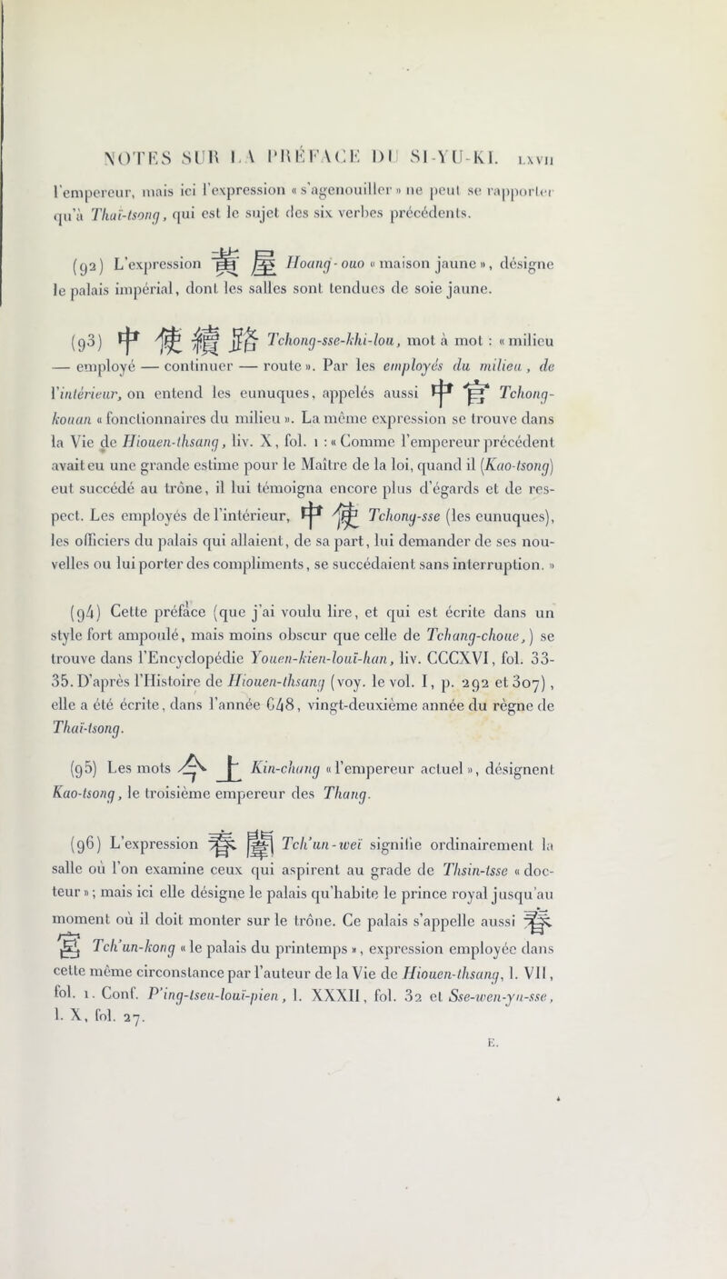 l'empereur, mais ici l’expression « s’agenouiller « ne peut se rapporter qu’à That-tsong, qui est le sujet des six verbes précédents. (qa) L’expression Hoang- ouo « maison jaune », désigne le palais impérial, dont les salles sont tendues de soie jaune. (93) f 'fâ.Miïè Tchong-sse-hhi-loa, mot à mot : «milieu — employé — continuer — route». Par les employés du milieu, de l'intérieur, on entend les eunuques, appelés aussi fj-* Tcliong- kouan « fonctionnaires du milieu ». La même expression se trouve dans la Vie de Hiouen-thsang, liv. X, fol. 1 : « Comme l’empereur précédent avait eu une grande estime pour le Maître de la loi, quand il (Kao-tsong) eut succédé au trône, il lui témoigna encore plus d’égards et de res- pect. Les employés de l’intérieur, il Tchong-sse (les eunuques), les officiers du palais qui allaient, de sa part, lui demander de ses nou- velles ou lui porter des compliments, se succédaient sans interruption. » (g4) Celle préface (que j’ai voulu lire, et qui est écrite dans un style fort ampoulé, mais moins obscur que celle de Tchang-choue, ) se trouve dans l’Encyclopédie Youen-kien-louï-han, liv. CCCXVI, fol. 33- 35. D’après l’Histoire de Hiouen-thsantj (voy. le vol. I, p. 292 et 307), elle a été écrite, dans l’année G48, vingt-deuxième année du règne de Thaï-tsong. (95) Les mots j-' Kin-clumg «l’empereur actuel», désignent Kao-tsong, le troisième empereur des Thang. Tcliun-weï signifie ordinairement la (96) L’expression ^( „l6 salle où l’on examine ceux qui aspirent au grade de Thsin-tsse « doc teur » ; mais ici elle désigne le palais qu’habite le prince royal jusqu’au moment où il doit monter sur le trône. Ce palais s’appelle aussi f—■H ** fi Tch’un-kong « le palais du printemps », expression employée dans cette même circonstance par l’auteur de la Vie de Hiouen-lhsang, 1. VU , fol. 1. Conf. P’ing-lseu-louï-pien, 1. XXXII, fol. 3a et Sse-wen-yn-sse, 1. X, fol. 27.