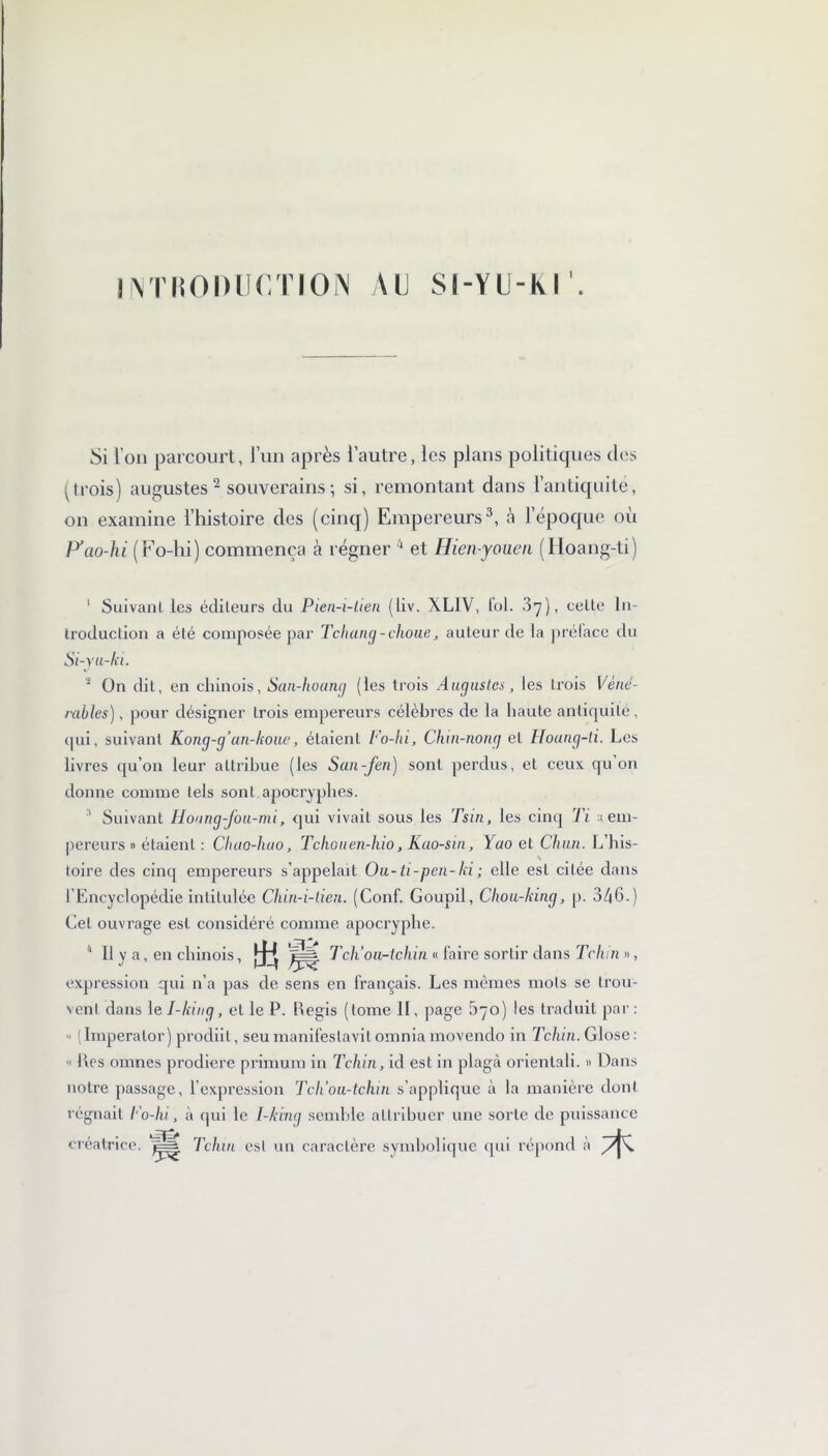 IINTRODUCTION AU SI-YÜ-K I Si l’on parcourt, l’un après l’autre, les plans politiques des ' trois) augustes 2 souverains ; si, remontant dans l’antiquité, on examine l’histoire des (cinq) Empereurs3, à l’époque où P’ao-hi (Fo-hi) commença à régner 1 et Hien-youen (Hoang-ti) ' Suivant les éditeurs du Pien-i-tien (liv. XL1V, loi. 37), celte In- troduction a été composée par Tchang-choue, auteur de la prélace du Si-yu-ki. 2 On dit, en chinois, San-hoang (les trois Augustes, les trois Véné- rables), pour désigner trois empereurs célèbres de la haute antiquité , <pii, suivant Kong-g’an-koue, étaient Fo-hi, Chin-nong et Houng-ti. Les livres qu’on leur attribue (les San-fen) sont perdus, et ceux qu on donne comme tels sont apocryphes. ; Suivant Houng-fou-mi, qui vivait sous les Tsin, les cinq Ti ;t em- pereurs » étaient : Chao-huo, Tchouen-hio, Kao-sin, Yao et Chun. L’his- toire des cinq empereurs s’appelait Ou-ti-pen-ki ; elle est citée dans l’Encyclopédie intitulée Chin-i-tien. (Conf. Goupil, Chou-king, p. 346.) Cet ouvrage est considéré comme apocryphe. 1 U y a, en chinois, )jj T ch' ou-tchin « faire sortir dans Tcliin », expression qui n’a pas de sens en français. Les mêmes mots se trou- vent dans le I-kinq, et le P. Pegis (tome II, page 670) les traduit par: • (Imperalor) prodiit, seu manifeslavilomnia movendo in Tchin. Glose: • Iles omnes prodiere primum in Tchin, id est in plagà orientali. » Dans notre passage, l’expression Tch’ou-tchin s’applique à la manière dont régnait Fo-hi, à (pii le I-king semble attribuer une sorte de puissance créatrice. Tchin est un caractère symbolique qui répond à Ac-