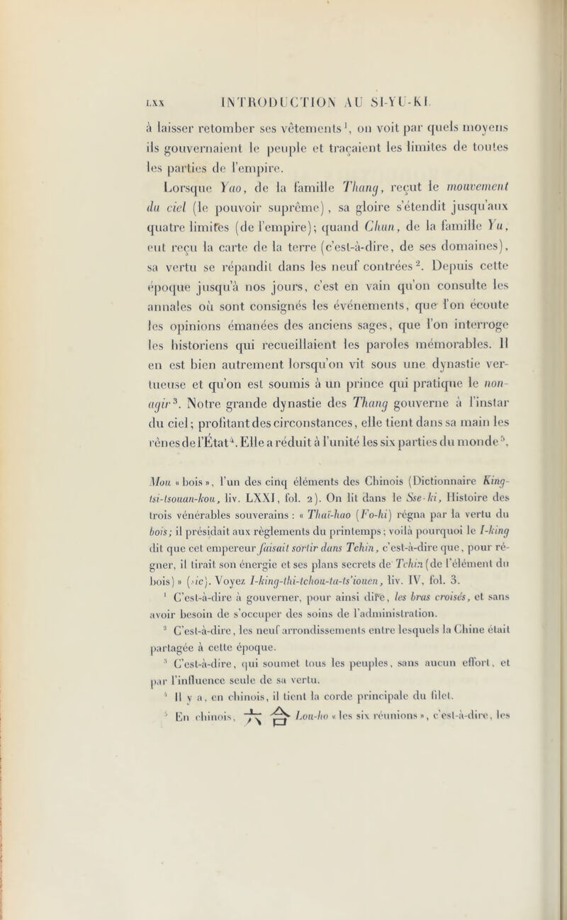 à laisser retomber ses vêtements1, on voit par quels moyens ils gouvernaient le peuple et traçaient les limites de toutes les parties de l’empire. Lorsque Yao, de la famille Tliang, reçut le mouvement du ciel (le pouvoir suprême), sa gloire s’étendit jusqu’aux quatre limites (de l’empire); quand Cluin, de la famille Yu, eut reçu la carte de la terre (c’est-à-dire, de ses domaines), sa vertu se répandit dans les neuf contrées2. Depuis cette époque jusqu’à nos jours, c’est en vain qu’on consulte les annales où sont consignés les événements, que l’on écoute les opinions émanées des anciens sages, que l’on interroge les historiens qui recueillaient les paroles mémorables. Il en est bien autrement lorsqu’on vit sous une dynastie ver- tueuse et qu’on est soumis à un prince qui pratique le non agir3. Notre grande dynastie des Tliang gouverne à l’instar du ciel; profitant des circonstances, elle tient dans sa main les rênes de l’État4. Elle a réduit à l’unité les six parties du monde \ Mou «bois», l’un des cinq éléments des Chinois (Dictionnaire King- tsi-tsouan-kou, liv. LXXI, fol. 2). On lit dans le Sse-ki, Histoire des trois vénérables souverains: « Thaï-hao (Fo-lii) régna par la vertu du bois; il présidait aux règlements du printemps; voilà pourquoi le [-king dit que cet empereur faisait sortir dans Tchin, c’est-à-dire que, pour ré- gner, il tirait son énergie et scs plans secrets de Tchin. (de l’élément du bois)» {■'ic). Voyez I-king-thi-tchou-ta-ts’iouen, liv. IV, fol. 3. 1 C’est-à-dire à gouverner, pour ainsi dif'e, les bras croisés, et. sans avoir besoin de s’occuper des soins de l’administration. 4 C’est-à-dire, les neuf arrondissements entre lesquels la Chine était partagée à cette époque. 3 C’est-à-dire, qui soumet tous les peuples, sans aucun eflort, et par l’influence seule de sa vertu. ' Il y a, en chinois, il tient la corde principale du filet. En chinois, koii-lio «les six réunions», c’est-à-dire, les