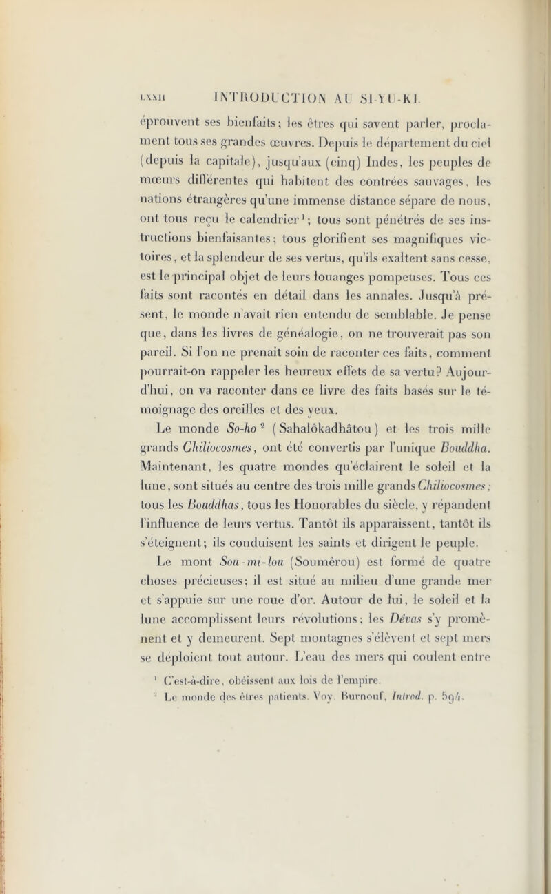 éprouvent ses bienfaits; les êtres (pii savent parler, procla- ment tousses grandes œuvres. Depuis le département du ciel (depuis la capitale), jusqu’aux (cinq) Indes, les peuples de mœurs dilïérentes qui habitent des contrées sauvages, les nations étrangères qu’une immense distance sépare de nous, ont tous reçu le calendrier1; tous sont pénétrés de ses ins- tructions bienfaisantes; tous glorifient ses magnifiques vic- toires, et la splendeur de ses vertus, qu’ils exaltent sans cesse, est le principal objet de leurs louanges pompeuses. Tous ces faits sont racontés en détail dans les annales. Jusqu’à pré- sent, le inonde n’avait rien entendu de semblable. Je pense que, dans les livres de généalogie, on ne trouverait pas son pareil. Si l’on ne prenait soin de raconter ces laits, comment pourrait-on rappeler les heureux effets de sa vertu? Aujour- d’hui, on va raconter dans ce livre des faits basés sur le té- moignage des oreilles et des yeux. Le monde So-ho 2 ( Sahalôkadhâtou ) et les trois mille grands Chiliocosmes, ont été convertis par l’unique Bouddha. Maintenant, les quatre mondes qu’éclairent le soleil et la lune, sont situés au centre des trois mille grands Chiliocosmes ; tous les Bouddhas, tous les Honorables du siècle, y répandent l’influence de leurs vertus. Tantôt ils apparaissent, tantôt ils s’éteignent; ils conduisent les saints et dirigent Je peuple. Le mont Sou-mi-lou (Soumêrou) est formé de quatre choses précieuses; il est situé au milieu d’une grande mer et s’appuie sur une roue d’or. Autour de lui, le soleil et la lune accomplissent leurs révolutions; les Dévas s'y promè- nent et y demeurent. Sept montagnes s’élèvent et sept mers se déploient tout autour. L’eau des mers qui coulent entre 1 C’est-à-dire, obéissent aux lois de l’empire. l,e momie des êtres patients. Voy Burnout, Inlrod. p. 5ç)/|.