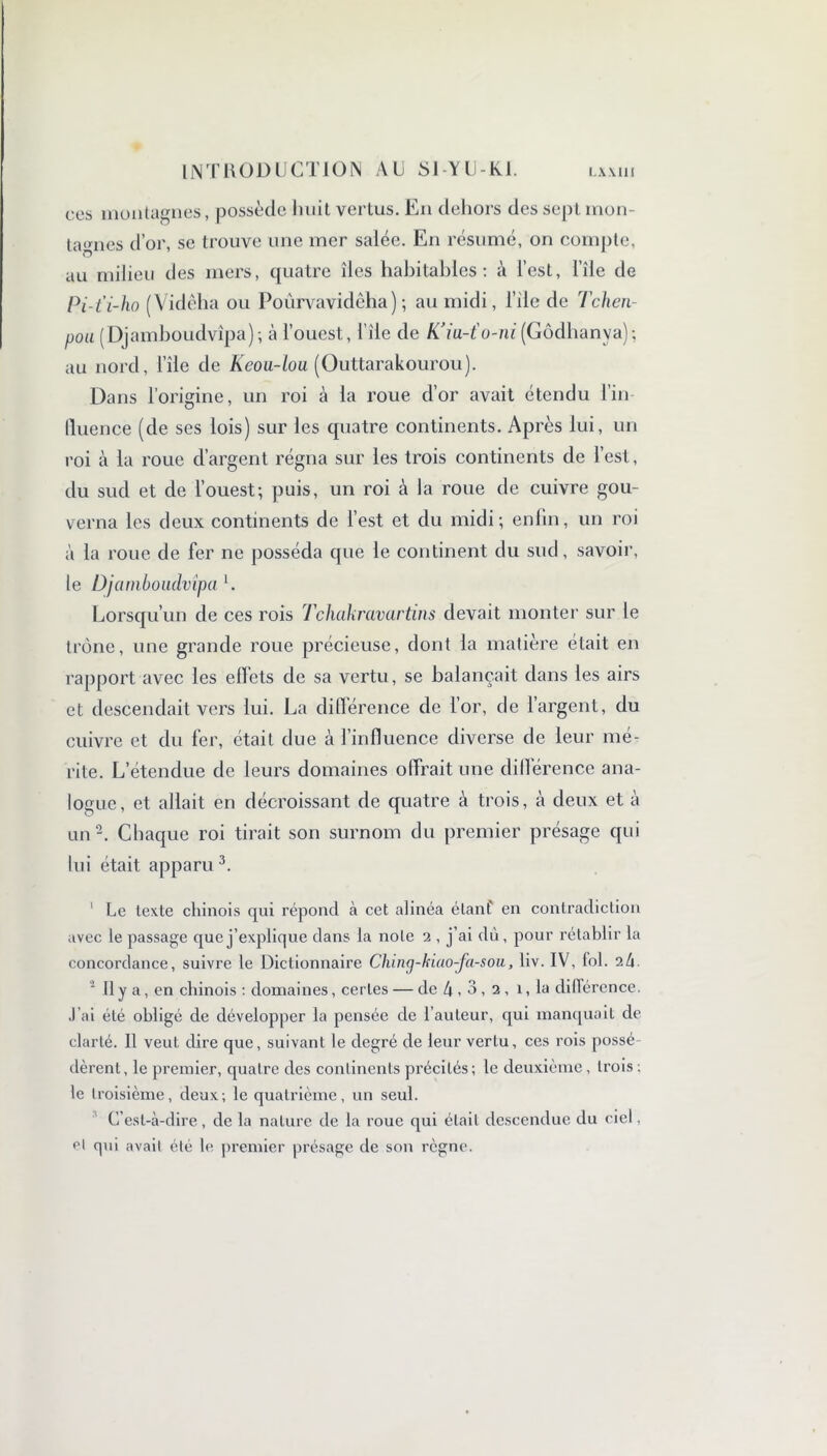 ces montagnes, possède huit vertus. En dehors des sept mon- tagnes d’or, se trouve une mer salée. En résumé, on compte, au milieu des mers, quatre îles habitables: à l’est, l’île de Pi-t'i-ho (Vidêha ou Poûrvavidêha) ; au midi, l’iie de Tchen- poa (Djamboudvîpa); à l’ouest, l’île de K’iu-t'u-ni (Gôdhanya); au nord, l’île de Keou~tou (Outtarakourou). Dans l’origine, un roi à la roue d’or avait étendu l’in lluence (de ses lois) sur les quatre continents. Après lui, un roi à la roue d’argent régna sur les trois continents de l’est, du sud et de l’ouest; puis, un roi à la roue de cuivre gou- verna les deux continents de l’est et du midi; enfin, un roi à la roue de fer ne posséda que le continent du sud, savoir, le Djamboudvîpa U Lorsqu’un de ces rois Tchakravartins devait monter sur le trône, une grande roue précieuse, dont la matière était en rapport avec les effets de sa vertu, se balançait dans les airs et descendait vers lui. La différence de l’or, de l’argent, du cuivre et du fer, était due à l’influence diverse de leur mé- rite. L’étendue de leurs domaines offrait une différence ana- logue, et allait en décroissant de quatre à trois, à deux et à un2. Chaque roi tirait son surnom du premier présage qui lui était apparu3. 1 Le texte chinois qui répond à cet alinéa étant en contradiction avec le passage que j’explique dans la note 2 , j’ai du, pour l’établir la concordance, suivre le Dictionnaire Ching-kiao-fa-sou, liv. IV, fol. 2/1 2 11 y a, en chinois : domaines, certes — de 4,3, 2, 1, la différence. J’ai été obligé de développer la pensée de l’auteur, qui manquait de clarté. Il veut dire que, suivant le degré de leur vertu, ces rois possé dèrent, le premier, quatre des continents précités; le deuxième, trois ; le troisième, deux; le quatrième, un seul. C’est-à-dire, de la nature de la roue qui était descendue du ciel, cl qui avait été le premier présage de son règne.