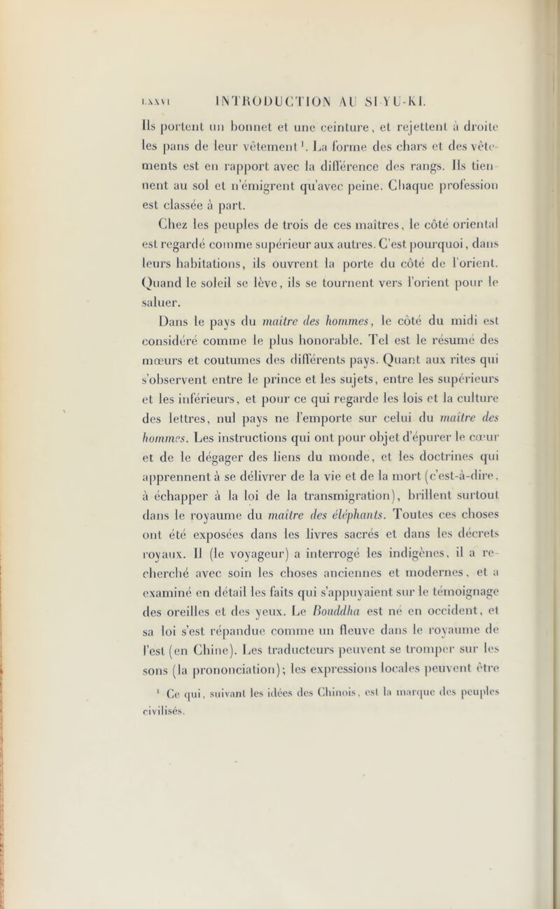 Us portent mi bonnet et une ceinture, et rejettent à droite les pans de leur vêtement '. La forme des chars et des vête ments est en rapport avec la différence des rangs. Ils tien tient au sol et n’émigrent qu’avec peine. Chaque profession est classée à part. Chez les peuples de trois de ces maîtres, le côté oriental est regardé comme supérieur aux autres. C’est pourquoi, dans leurs habitations, ils ouvrent la porte du côté de l’orient. Quand le soleil se lève, ils se tournent vers l’orient pour le saluer. Dans le pays du maître des hommes, le côté du midi est considéré comme le plus honorable. Tel est le résumé des mœurs et coutumes des différents pays. Quant aux rites qui s’observent entre le prince et les sujets, entre les supérieurs et les inférieurs, et pour ce qui regarde les lois et la culture des lettres, nul pays ne l’emporte sur celui du maître des hommes. Les instructions qui ont pour objet d épurer le cœur et de le dégager des liens du monde, et les doctrines qui apprennent à se délivrer de la vie et de la mort (c’est-à-dire, à échapper à la loi de la transmigration), brillent surtout dans le royaume du maître des éléphants. Toutes ces choses ont été exposées dans les livres sacrés et dans les décrets royaux. 11 (le voyageur) a interrogé les indigènes, il a re- cherché avec soin les choses anciennes et modernes, et a examiné en détail les faits qui s’appuyaient sur le témoignage des oreilles et des yeux. Le Bouddha est né en occident, el sa loi s’est répandue comme un fleuve dans le royaume de l’est (en Chine). Les traducteurs peuvent se tromper sur les sons (la prononciation); les expressions locales peuvent être 1 Ce qui, suivant les idées des Chinois, est la marque des peuples civilisés.