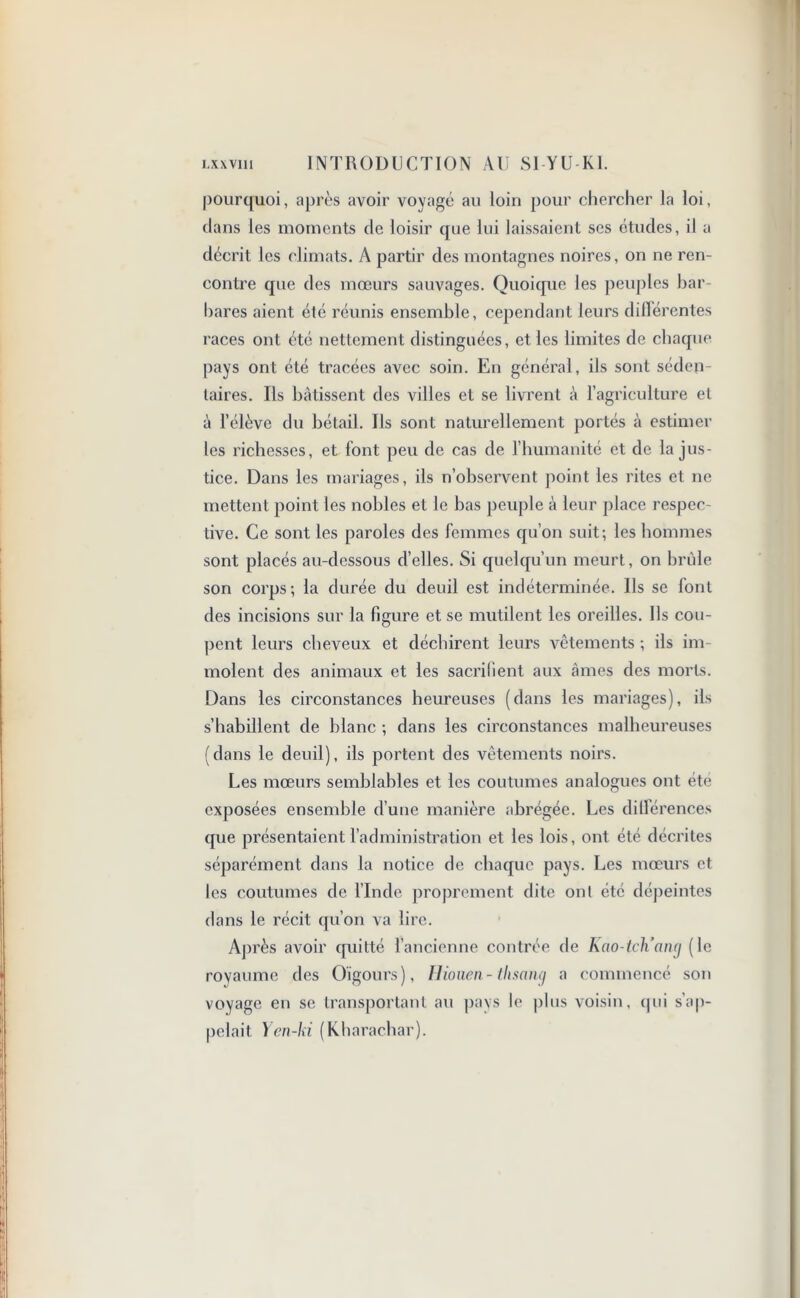 pourquoi, après avoir voyagé au loin pour chercher la loi, dans les moments de loisir que lui laissaient ses études, il a décrit les climats. A partir des montagnes noires, on ne ren- contre que des mœurs sauvages. Quoique les peuples bar- bares aient été réunis ensemble, cependant leurs différentes races ont été nettement distinguées, et les limites de chaque pays ont été tracées avec soin. En général, ils sont séden- taires. Ils bâtissent des villes et se livrent à l’agriculture et à l’élève du bétail. Ils sont naturellement portés à estimer les richesses, et font peu de cas de l’humanité et de la jus- tice. Dans les mariages, ils n’observent point les rites et ne mettent point les nobles et le bas peuple à leur place respec- tive. Ce sont les paroles des femmes qu’on suit; les hommes sont placés au-dessous d’elles. Si quelqu’un meurt, on brûle son corps; la durée du deuil est indéterminée. Us se font des incisions sur la figure et se mutilent les oreilles. Ils cou- pent leurs cheveux et déchirent leurs vêtements ; ils im- molent des animaux et les sacrifient aux âmes des morts. Dans les circonstances heureuses (dans les mariages), ils s’habillent de blanc ; dans les circonstances malheureuses (dans le deuil), ils portent des vêtements noirs. Les mœurs semblables et les coutumes analogues ont été exposées ensemble d’une manière abrégée. Les dillerences que présentaient l’administration et les lois, ont été décrites séparément dans la notice de chaque pays. Les mœurs et les coutumes de l’Inde proprement dite ont été dépeintes dans le récit qu’on va lire. Après avoir quitté l’ancienne contrée de Kao-tcKanxj (le royaume des Oïgours), Hioiien- tlisang a commencé son voyage en se transportant au pays h* plus voisin, qui s’ap- pelait Yen-ki (Kharachar).