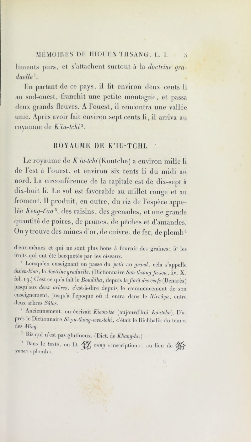 linienls purs, et s’attachent surtout à la doctrine ijra duelle En partant de ce pays, il fit environ deux ccnls li au sud-ouest, franchit une petite montagne, et passa deux grands fleuves. A l’ouest, il rencontra une vallée unie. Après avoir fait environ sept cents li, il arriva au royaume de K’iu-tchi2. ROYAUME DE K’IU-TCHI. Le royaume de K’iu-tchi (Koutche) a environ mille h de l’est à l’ouest, et environ six cents li du midi au nord. La circonférence de la capitale est de dix-sept à dix-huit h. Le sol est favorable au millet rouge et au Iroment. 11 produit, en outre, du riz de l’espèce appe- lée Kencj-t’ao3, des raisins, des grenades, et une grande quantité de poires, de prunes, de pèches et d’amandes. On y trouve des mines d’or, de cuivre, de fer, de plomb4 d’eux-mêmes et qui ne sont plus bons à fournir des graines ; 5° les Iruils qui ont été becquetés par les oiseaux. Lorsqu en enseignant on passe du petit au grand, cela s’appelle thsien-kiao, la doctrine graduelle. (Dictionnaire San-lhsang-fa-sou, liv. X, fol. 19.) C est ce qu’a fait le Bouddha, depuis la forêt des cerfs (Bénarès) jusqu aux deux arbres, cest-à-clire depuis le commencement de son enseignement, jusqu a 1 époque ou il entra dans le Nirvana, entre deux arbres Salas. Anciennement, on écrivait Kieou-tse (aujourd’hui Koutche). D’a- pies le Dictionnaire Si-yu-thong-wen-tchi, c’était le Bichbalik du temps des Ming. Ru qui n’est pas glulineux. (Diet, de Khang-hi.) Dans le texte, on lit mmg «inscription», au lieu de yonen « plomb ».