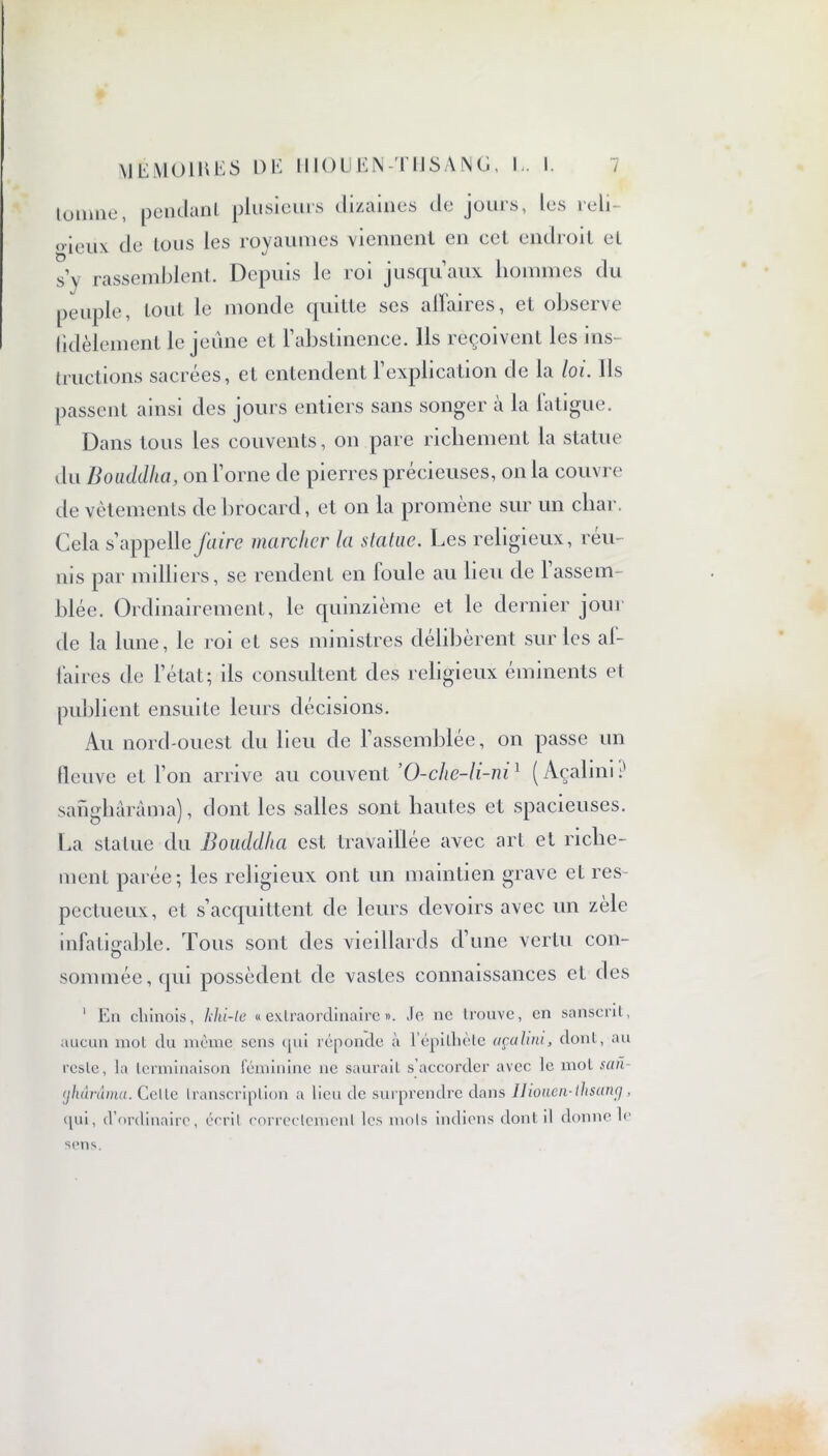 tourne, pendant plusieurs dizaines de jours, les reli- oieux de tous les royaumes viennent en cel endroit et s’y rassemblent. Depuis le roi jusqu’aux hommes du peuple, tout le monde quitte scs allaires, et observe fidèlement le jeune et l’abstinence. Ils reçoivent les ins- tructions sacrées, et entendent l’explication de la loi. Ils passent ainsi des jours entiers sans songer à la fatigue. Dans tous les couvents, on pare richement la statue du Bouddha, on l’orne de pierres précieuses, on la couvre de vêtements de brocard, et on la promène sur un char. Cela s’appelle faire marcher la statue. Les religieux, reu- nis par milliers, se rendent en foule au heu de 1 assem- blée. Ordinairement, le quinzième et le dernier jour de la lune, le roi et ses ministres délibèrent sur les af- faires de l’état; ils consultent des religieux éminents et publient ensuite leurs décisions. Au nord-ouest du heu de l’assemblée, on passe un fleuve et l’on arrive au couvent ’O-che-li-ni1 (Açalini:' sanghàràma), dont les salles sont hautes et spacieuses. La statue du Bouddha est travaillée avec art et riche- ment parée; les religieux ont un maintien grave et res- pectueux, et s’acquittent de leurs devoirs avec un zèle infatigable. Tous sont des vieillards d’une vertu cou- O sommée, qui possèdent de vastes connaissances et des 1 En chinois, khi-le «extraordinaire». Je ne trouve, en sanscrit, aucun mot du même sens qui réponde à l’épithète açalini, dont, au reste, la terminaison féminine ne saurait s’accorder avec le mol san- yhârdma. Celte transcription a lieu de surprendre dans Ilioueii-thsunçj, qui, d’ordinaire, écrit correctement les mots indiens dont il donne le sens.