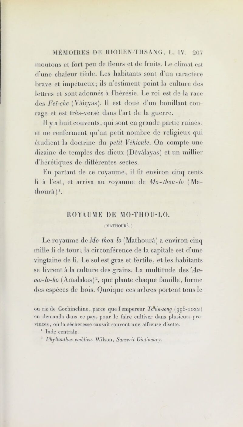 moutons cl fort peu de (leurs et de (nuts. Le climat esl d’une chaleur tiède. Les habitants sont d’un caractère brave et impétueux; ils n’estiment point la culture des lettres et sont adonnés à l’hérésie. Le roi est de la race des Feï-che (Vâiçyas). Il est, doué d’un bouillant cou- rage et est très-versé dans l’art de la guerre. Il y a huit couvents, qui sont en grande partie ruinés, et ne renferment qu’un petit nombre fie religieux qui étudient la doctrine du pelil Véhicule. On compte une dizaine de temples des dieux (Dèvâlayas) et un millier d’hérétiques fie différentes sectes. En partant de ce royaume, il lit environ cinq cents Ji à l’est, et arriva au royaume de Mo-thon-la ( Mo- lli ourâ) b ROYAUME DE MO-THOU-LO. (MATHOURÂ.) Le royaume de Mo-thou-lo (Mathourâ) a environ cinq mille li de tour; la circonférence de la capitale est d’une vingtaine de li. Le sol est gras et fertile, et les habitants se livrent à la culture des grains. La multitude des ’An- mo-lo-ko (Amalakas)2, que plante chaque famille, forme des espèces de bois. Quoique ces arbres portent tous le ou riz de Cochinchine, parce que l’empereur Téhin-song (995*1022) en demanda dans ce pays pour le faire cultiver dans plusieurs pro- vinces, où la sécheresse causait souvent une affreuse disette. 1 Inde centrale. ’ Phyllanthus embJica. Wilson, Sanscrit Dictionary.