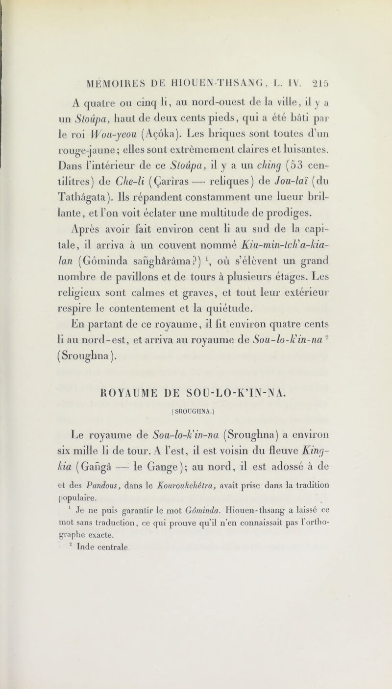 A quatre ou cinq li, au nord-ouest de la ville, il y a un Sloupa, haut de deux cents pieds, qui a été bâti par le roi Woii-yeou (Açôka). Les briques sont toutes d’un rouge-jaune ; elles sont extrêmement claires et luisantes. Dans l’intérieur de ce Sloùpa, il y a un cliiiuj (53 cen- tilitres) de Che-li (Çariras— reliques) de Jou-laï (du Tathâgata). Ils répandent constamment une lueur bril- lante, et l’on voit éclater une multitude de prodiges. AP rès avoir fait environ cent li au sud de la capi- tale, il arriva à un couvent nommé Kiu-min-lcli a-kia- lan (Gômincla sanghârâma?) 1, où s’élèvent un grand nombre de pavillons et de tours à plusieurs étages. Les religieux sont calmes et graves, et tout leur extérieur respire le contentement et la quiétude. En partant de ce royaume, il fit environ quatre cents li au nord-est, et arriva au royaume de Sou-lo-liin-na 2 (Srouglina ). ROYAUME DE SOU-LO-K’IN-NA. (SROUGHNA.) Le royaume de Sou-lo-k’in-na (Srougbna) a environ six mille li de tour. A l’est, il est voisin du fleuve Kin<j- kia (Gangâ — le Gange); au nord, il est adossé à de et des Pandous, dans le Kouwultchêlra, avait prise dans la tradition populaire. 1 Je ne puis garantir le mot Gôminda. Iliouen-lhsang a laissé ce mot sans traduction, ce qui prouve qu’il n’en connaissait pas l’ortho- graphe exacte.