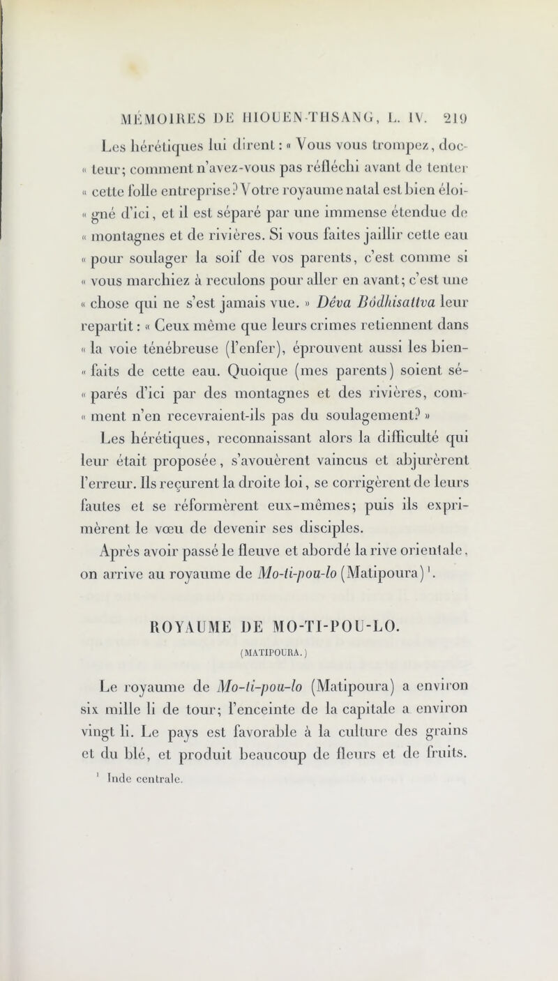 Les hérétiques lui dirent : « Vous vous trompez, doc- <« leur; comment n’avez-vous pas réfléchi avant de tenter « cette lolle entreprise? Votre royaume natal est bien éloi- « gné d’ici, et il est séparé par une immense étendue de « montagnes et de rivières. Si vous faites jaillir cette eau «pour soulager la soif de vos parents, c’est comme si « vous marchiez à reculons pour aller en avant; c’est une « chose qui ne s’est jamais vue. » Dêva Bôdlusaliva leur repartit : « Ceux même que leurs crimes retiennent dans « la voie ténébreuse (l’enfer), éprouvent aussi les bien- » faits de cette eau. Quoique (mes parents) soient sé- « parés d’ici par des montagnes et des rivières, corn- « ment n’en recevraient-ils pas du soulagement? » Les hérétiques, reconnaissant alors la difficulté qui leur était proposée, s’avouèrent vaincus et abjurèrent l’erreur. Ils reçurent la droite loi, se corrigèrent de leurs fautes et se réformèrent eux-mêmes; puis ils expri- mèrent le vœu de devenir ses disciples. Après avoir passé le fleuve et abordé la rive orienlale, on arrive au royaume de Mo-ii-pou-lo (Matipoura) ROYAUME DE MO-TI-POU-LO. (MATIPOURA.) Le royaume de Mo-ti-pou-lo (Matipoura) a environ six mille li de tour; l’enceinte de la capitale a environ vingt li. Le pays est favorable à la culture des grains et du blé, et produit beaucoup de fleurs et de fruits. i