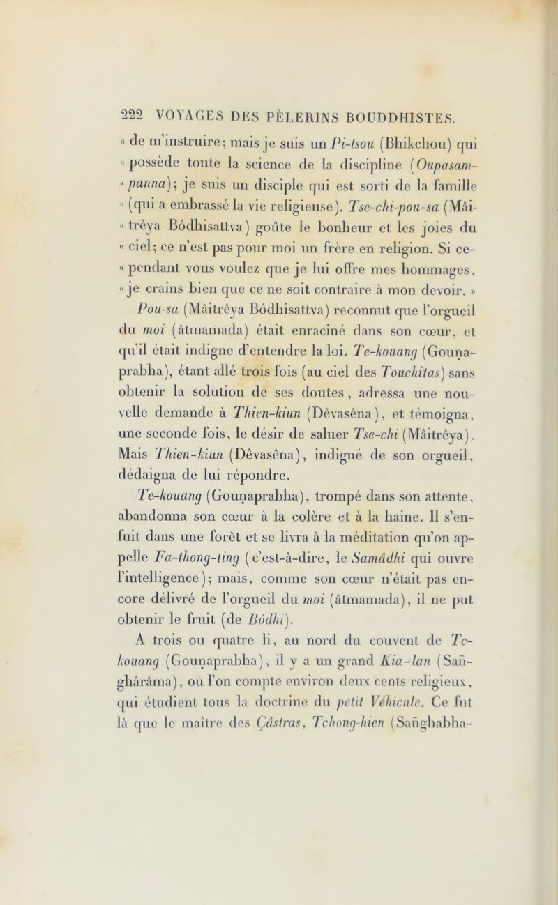  de m instruire; mais je suis un Pi-lsoa (Bhikchou) qui «possède toute la science de la discipline [Oupasam- « panna); je suis un disciple qui est sorti de la famille « (qui a embrassé la vie religieuse). Tse-clii-pou-sa (Mài- « trêya Bôdhisattva) goûte le bonheur et les joies du « ciel; ce n’est pas pour moi un frère en religion. Si ce- « pendant vous voulez que je lui offre mes hommages, «je crains bien que ce ne soit contraire à mon devoir. » Pou-sa (Mâitrêya Bôdhisattva) reconnut que l’orgueil du moi (âtmamada) était enraciné dans son cœur, et qu’il était indigne d’entendre la loi. Te-kouang (Gouna- prabha), étant allé trois fois (au ciel des Touchitas) sans obtenir la solution de ses doutes , adressa une nou- velle demande à Thicn-kiun (Dèvasêna), et témoigna, une seconde fois, le désir de saluer Tse-chi (Mâitrêya). Mais Tliien-kiun (Dèvasêna), indigné de son orgueil, dédaigna de lui répondre. Te-kouang (Gounaprabha), trompé dans son attente, abandonna son cœur à la colère et cà la haine. 11 s’en- fuit dans une forêt et se livra à la méditation qu’on ap- pelle Fa-thong-ting (c’est-à-dire, le Samâdhi qui ouvre l’intelligence); mais, comme son cœur n’était pas en- core délivré de l’orgueil du moi (âtmamada), il ne put obtenir le fruit (de Bôdlü). A trois ou quatre li, au nord du couvent de Tc- kouang (Gounaprabha), il y a un grand Kia-lan (San- ghârâma), où l’on compte environ deux cents religieux, qui étudient tous la doctrine du petit Véhicule. Ce fut là que le maître des Çâstras, Tchong-hien (Sanghabha-