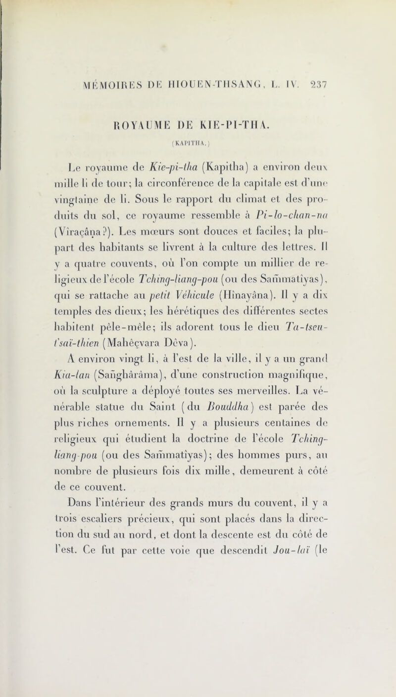 ROYAUME I)E KIE-PI-THA. (KAP1THA.) Le royaume de Kie-pi-tha (Kapitha) a environ deux mille li de tour; la circonférence de la capitale est d’une vinglaine de li. Sous le rapport du climat et des pro- duits du sol, ce royaume ressemble à Pi-lo-chan-na (Viraçâna?). Les mœurs sont douces et faciles; la plu- part des habitants se livrent à la culture des lettres. Il v a quatre couvents, où l’on compte un millier de re- ligieux de l’école Tching-liang-pou (ou des Sammatiyas), qui se rattache au petit Véhicule (Hînayâna). 11 y a dix temples des dieux; les hérétiques des différentes sectes habitent pêle-mêle; ils adorent tous le dieu Ta-tseu- t'saï-thien (Mahêçvara Dêva). A environ vingt h, à l’est de la ville, il y a un grand Kia-lan (Sanghàrâma), d’une construction magnifique, où la sculpture a déployé toutes ses merveilles. La vé- nérable statue du Saint (du Bouddha) est parée des plus riches ornements. Il y a plusieurs centaines de religieux qui étudient la doctrine de l’école Tching- liang-pou (ou des Sammatiyas); des hommes purs, au nombre de plusieurs fois dix mille, demeurent à côté de ce couvent. Dans l’intérieur des grands murs du couvent, il y a trois escaliers précieux, qui sont placés dans la direc- tion du sud au nord, et dont la descente est du côté de l’est. Ce fut par cette voie que descendit J ou-loi (le