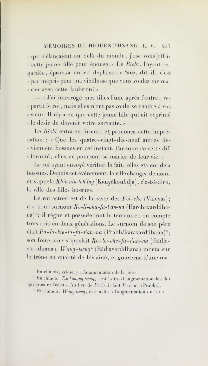 ■ qui s’élançaient au delà du monde, j’ose vous offrir celte jeune fille pour épouse. » Le litchi, l’ayant re- gardée, éprouva un vd déplaisir. « Sire, dit-il, c’est « par mépris pour ma vieillesse que vous voulez me ma- rier avec celle laideron! » — « J’ai interrogé mes lilies l’une après l’autre , re- partit le roi, mais elles n’ont pas voulu se rendre à vos vœux.. Il n’y a eu que cette jeune lille qui ait exprimé « le désir de devenir votre servante. » Le litchi entra en fureur, et prononça cette impré- cation : « Que les quatre-vingt-dix-neuf autres de- « viennent bossues en cet instant. Par suite de celte dif- formité, elles ne pourront se marier de leur vie. » Le roi ayant envoyé vérifier le fait, elles étaienL déjà bossues. Depuis cet événement, la ville changea de nom, et s’appela Kliio-niu-tch ing (Kanyâkoubdja), c’est-à-dire, la ville des filles bossues. Le roi actuel est de la caste des Fcï-clte (Vâiçyas); il a pour surnom Ko-li-cha-fa-l’an-na (Harchavarddha- ua)1; il règne et possède tout le territoire; on compte trois rois en deux générations. Le surnom de son père é ta i t P o - h - kie - lo -fa - fa n - na ( Prab h à karava rddha na )2 ; son frère aîné s’appelait Ko-lo-che-fa-t’an-na (Ràdja- varddhana). Wang-tsemj3 (Ràdjavarddhana) monta sur le trône en qualité de fils aîné, et gouverna d’une ma- tin chinois, Hi-lseng «l’augmentation delà joie». En chinois, Tso-louang-tseng, c’est-à-dire « l’augmentation de celui qui procure 1 éclat». Au lieu de Po-lo, il faut Po-lo-p’o (Prablia). En chinois, Wang-tseng, c’est-à-dire «l’augmentation du roi.»