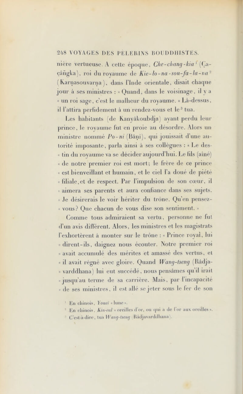 nière vertueuse. A cette époque, Che-chançj-kia1 (Ça- çângka), roi du royaume de Kie-lo-na-sou-fa-la-nci'1 ( Karnasouvarna ), dans l’Inde orientale, disait chaque jour à ses ministres : « Quand, dans le voisinage, il y a « un roi sage, c’est le malheur du royaume. » Là-dessus, il l'attira perfidement à un rendez-vous et le;i tua. Les habitants (de Kanyâkouhdja) ayant perdu leur prince, le royaume lut en proie au désordre. Alors un ministre nommé Po-ni (Bâni), qui jouissait d’une au- torité imposante, parla ainsi à ses collègues : « Le des- « tin du royaume va se décider aujourd’hui. Le lils (aîné) « de notre premier roi est mort; le Irère de ce prince « est bienveillant et humain, et le ciel l’a doué de piété «liliale.et de respect. Par l’impulsion de son cœur, d « aimera ses parents et aura confiance dans ses sujets. « Je désirerais le voir hériter du trône. Qu’en pensez- « vous? Que chacun de vous dise son sentiment. » Comme tous admiraient sa vertu, personne ne fut d’un avis different. Alors, les ministres et les magistrats l’exhortèrent à monter sur le trône : « Prince royal, hu « dirent-ils, daignez nous écouter. Notre premier roi « avait accumulé des mérites et amassé des vertus, et « il avait régné avec gloire. Quand Wang-lseng (Râdja- « varddhana) lui eut succédé, nous pensâmes qu il irait «jusqu’au terme de sa carrière. Mais, par 1 incapacité « de ses ministres, il est allé se jeter sous le 1er de son 1 En chinois, \oueï « lune ». En chinois, Kin-eul « oreilles d’or, ou qui a de l’or aux oreilles ». C'est-à-dire, lua Wang-tseng Bàdjavarddhana).